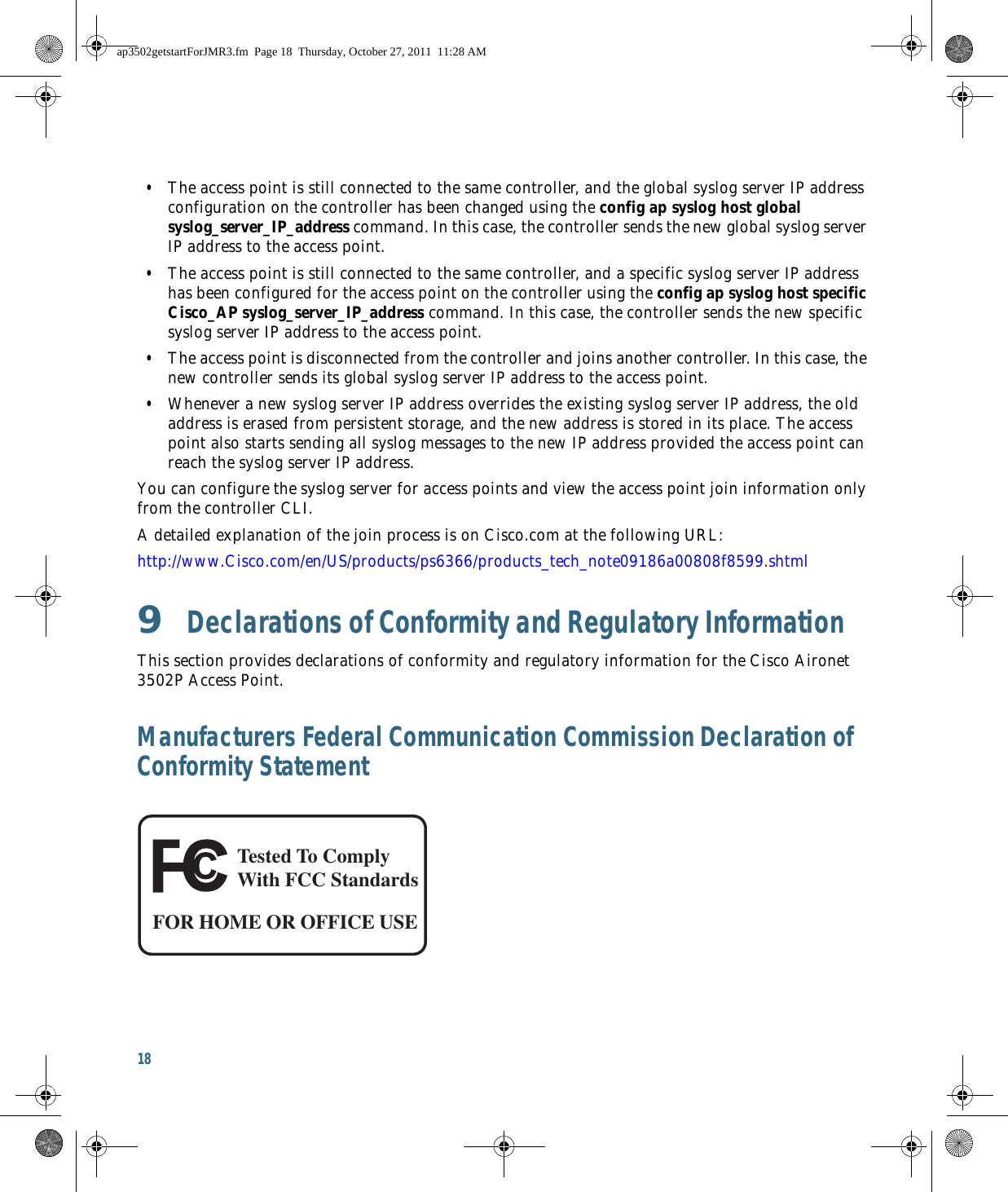 18   • The access point is still connected to the same controller, and the global syslog server IP address configuration on the controller has been changed using the config ap syslog host global syslog_server_IP_address command. In this case, the controller sends the new global syslog server IP address to the access point.  • The access point is still connected to the same controller, and a specific syslog server IP address has been configured for the access point on the controller using the config ap syslog host specific Cisco_AP syslog_server_IP_address command. In this case, the controller sends the new specific syslog server IP address to the access point.  • The access point is disconnected from the controller and joins another controller. In this case, the new controller sends its global syslog server IP address to the access point.   • Whenever a new syslog server IP address overrides the existing syslog server IP address, the old address is erased from persistent storage, and the new address is stored in its place. The access point also starts sending all syslog messages to the new IP address provided the access point can reach the syslog server IP address.You can configure the syslog server for access points and view the access point join information only from the controller CLI.A detailed explanation of the join process is on Cisco.com at the following URL:http://www.Cisco.com/en/US/products/ps6366/products_tech_note09186a00808f8599.shtml9  Declarations of Conformity and Regulatory InformationThis section provides declarations of conformity and regulatory information for the Cisco Aironet 3502P Access Point.Manufacturers Federal Communication Commission Declaration of Conformity StatementTested To ComplyWith FCC StandardsFOR HOME OR OFFICE USEap3502getstartForJMR3.fm  Page 18  Thursday, October 27, 2011  11:28 AM