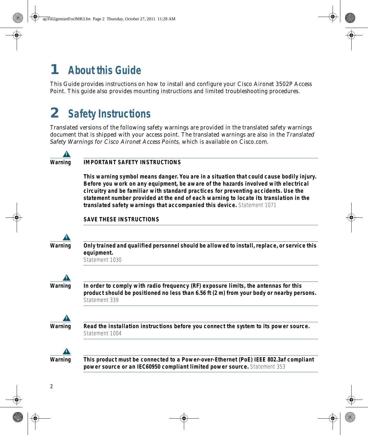 2 1  About this GuideThis Guide provides instructions on how to install and configure your Cisco Aironet 3502P Access Point. This guide also provides mounting instructions and limited troubleshooting procedures.2  Safety InstructionsTranslated versions of the following safety warnings are provided in the translated safety warnings document that is shipped with your access point. The translated warnings are also in the Translated Safety Warnings for Cisco Aironet Access Points, which is available on Cisco.com.WarningIMPORTANT SAFETY INSTRUCTIONS  This warning symbol means danger. You are in a situation that could cause bodily injury. Before you work on any equipment, be aware of the hazards involved with electrical circuitry and be familiar with standard practices for preventing accidents. Use the statement number provided at the end of each warning to locate its translation in the translated safety warnings that accompanied this device. Statement 1071  SAVE THESE INSTRUCTIONSWarningOnly trained and qualified personnel should be allowed to install, replace, or service this equipment. Statement 1030WarningIn order to comply with radio frequency (RF) exposure limits, the antennas for this product should be positioned no less than 6.56 ft (2 m) from your body or nearby persons. Statement 339WarningRead the installation instructions before you connect the system to its power source. Statement 1004WarningThis product must be connected to a Power-over-Ethernet (PoE) IEEE 802.3af compliant power source or an IEC60950 compliant limited power source. Statement 353ap3502getstartForJMR3.fm  Page 2  Thursday, October 27, 2011  11:28 AM