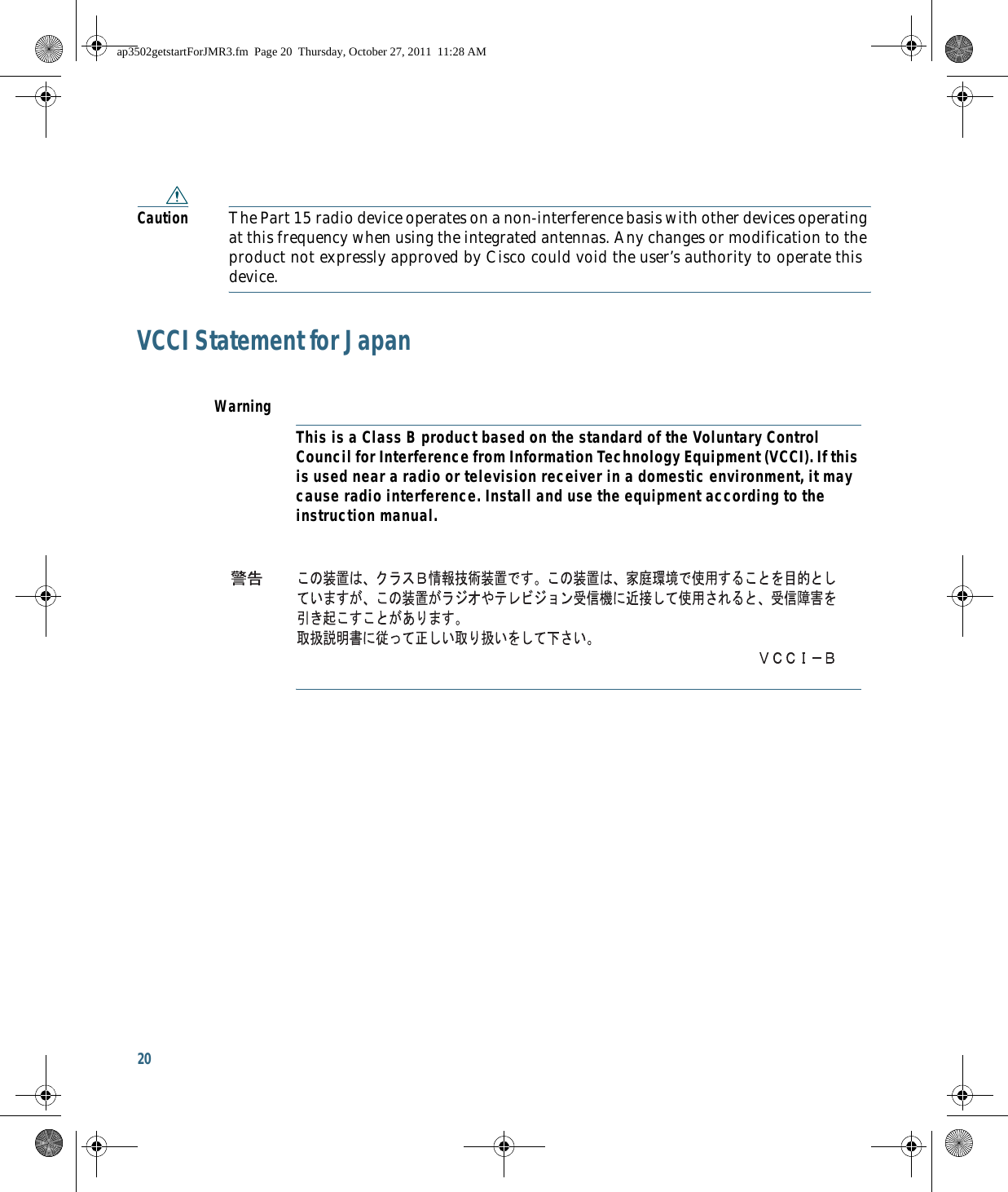 20 Caution The Part 15 radio device operates on a non-interference basis with other devices operating at this frequency when using the integrated antennas. Any changes or modification to the product not expressly approved by Cisco could void the user’s authority to operate this device.VCCI Statement for JapanWarningThis is a Class B product based on the standard of the Voluntary Control Council for Interference from Information Technology Equipment (VCCI). If this is used near a radio or television receiver in a domestic environment, it may cause radio interference. Install and use the equipment according to the instruction manual.ap3502getstartForJMR3.fm  Page 20  Thursday, October 27, 2011  11:28 AM