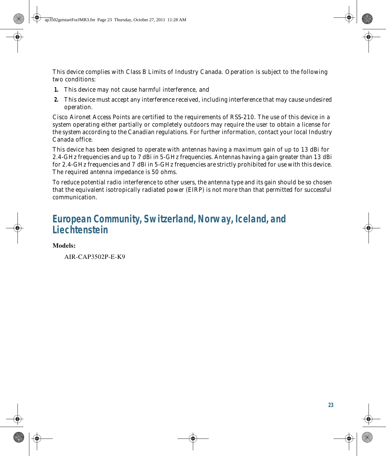 23 This device complies with Class B Limits of Industry Canada. Operation is subject to the following two conditions:1. This device may not cause harmful interference, and2. This device must accept any interference received, including interference that may cause undesired operation.Cisco Aironet Access Points are certified to the requirements of RSS-210. The use of this device in a system operating either partially or completely outdoors may require the user to obtain a license for the system according to the Canadian regulations. For further information, contact your local Industry Canada office.This device has been designed to operate with antennas having a maximum gain of up to 13 dBi for 2.4-GHz frequencies and up to 7 dBi in 5-GHz frequencies. Antennas having a gain greater than 13 dBi for 2.4-GHz frequencies and 7 dBi in 5-GHz frequencies are strictly prohibited for use with this device. The required antenna impedance is 50 ohms.To reduce potential radio interference to other users, the antenna type and its gain should be so chosen that the equivalent isotropically radiated power (EIRP) is not more than that permitted for successful communication.European Community, Switzerland, Norway, Iceland, and LiechtensteinModels:AIR-CAP3502P-E-K9ap3502getstartForJMR3.fm  Page 23  Thursday, October 27, 2011  11:28 AM