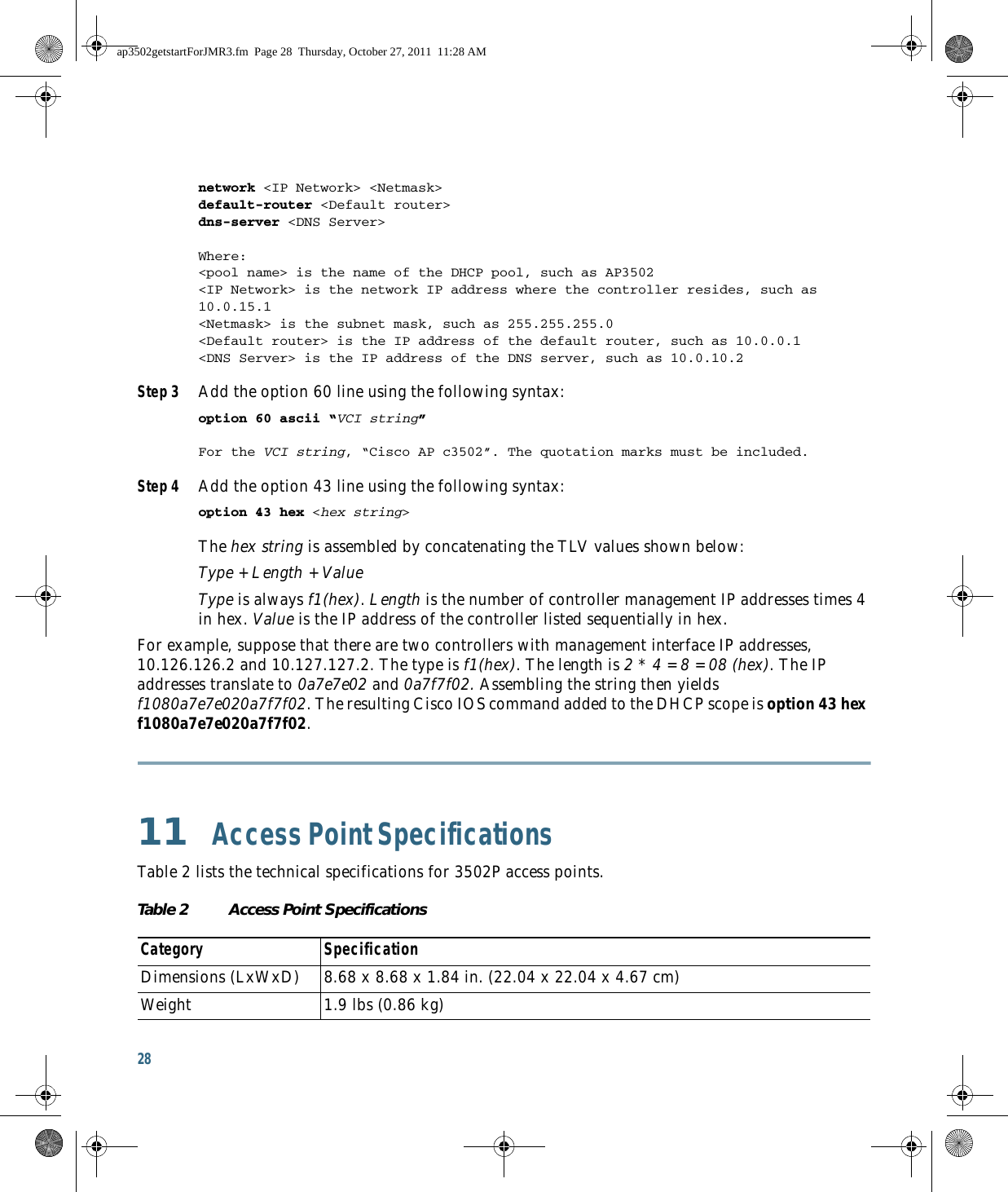 28 network &lt;IP Network&gt; &lt;Netmask&gt; default-router &lt;Default router&gt; dns-server &lt;DNS Server&gt; Where:&lt;pool name&gt; is the name of the DHCP pool, such as AP3502&lt;IP Network&gt; is the network IP address where the controller resides, such as 10.0.15.1&lt;Netmask&gt; is the subnet mask, such as 255.255.255.0&lt;Default router&gt; is the IP address of the default router, such as 10.0.0.1&lt;DNS Server&gt; is the IP address of the DNS server, such as 10.0.10.2Step 3 Add the option 60 line using the following syntax: option 60 ascii “VCI string” For the VCI string, “Cisco AP c3502”. The quotation marks must be included. Step 4 Add the option 43 line using the following syntax: option 43 hex &lt;hex string&gt; The hex string is assembled by concatenating the TLV values shown below: Type + Length + Value Type is always f1(hex). Length is the number of controller management IP addresses times 4 in hex. Value is the IP address of the controller listed sequentially in hex. For example, suppose that there are two controllers with management interface IP addresses, 10.126.126.2 and 10.127.127.2. The type is f1(hex). The length is 2 * 4 = 8 = 08 (hex). The IP addresses translate to 0a7e7e02 and 0a7f7f02. Assembling the string then yields f1080a7e7e020a7f7f02. The resulting Cisco IOS command added to the DHCP scope is option 43 hex f1080a7e7e020a7f7f02.11  Access Point SpecificationsTable 2 lists the technical specifications for 3502P access points.Table 2 Access Point Specifications  Category SpecificationDimensions (LxWxD) 8.68 x 8.68 x 1.84 in. (22.04 x 22.04 x 4.67 cm) Weight 1.9 lbs (0.86 kg)ap3502getstartForJMR3.fm  Page 28  Thursday, October 27, 2011  11:28 AM