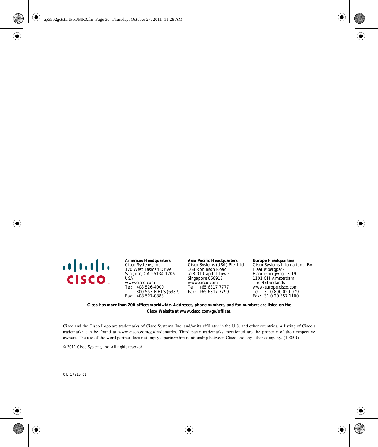 Americas HeadquartersCisco Systems, Inc.170 West Tasman DriveSan Jose, CA 95134-1706USAwww.cisco.comTel: 408 526-4000800 553-NETS (6387)Fax: 408 527-0883Asia Pacific HeadquartersCisco Systems (USA) Pte. Ltd.168 Robinson Road#28-01 Capital TowerSingapore 068912www.cisco.comTel: +65 6317 7777Fax: +65 6317 7799Europe HeadquartersCisco Systems International BVHaarlerbergparkHaarlerbergweg 13-191101 CH AmsterdamThe Netherlandswww-europe.cisco.comTel: 31 0 800 020 0791Fax: 31 0 20 357 1100Cisco has more than 200 offices worldwide. Addresses, phone numbers, and fax numbers are listed on the Cisco Website at www.cisco.com/go/offices.Cisco and the Cisco Logo are trademarks of Cisco Systems, Inc. and/or its affiliates in the U.S. and other countries. A listing of Cisco&apos;s trademarks can be found at www.cisco.com/go/trademarks.  Third party trademarks mentioned are the property of their respective owners. The use of the word partner does not imply a partnership relationship between Cisco and any other company. (1005R) © 2011 Cisco Systems, Inc. All rights reserved.OL-17515-01 ap3502getstartForJMR3.fm  Page 30  Thursday, October 27, 2011  11:28 AM