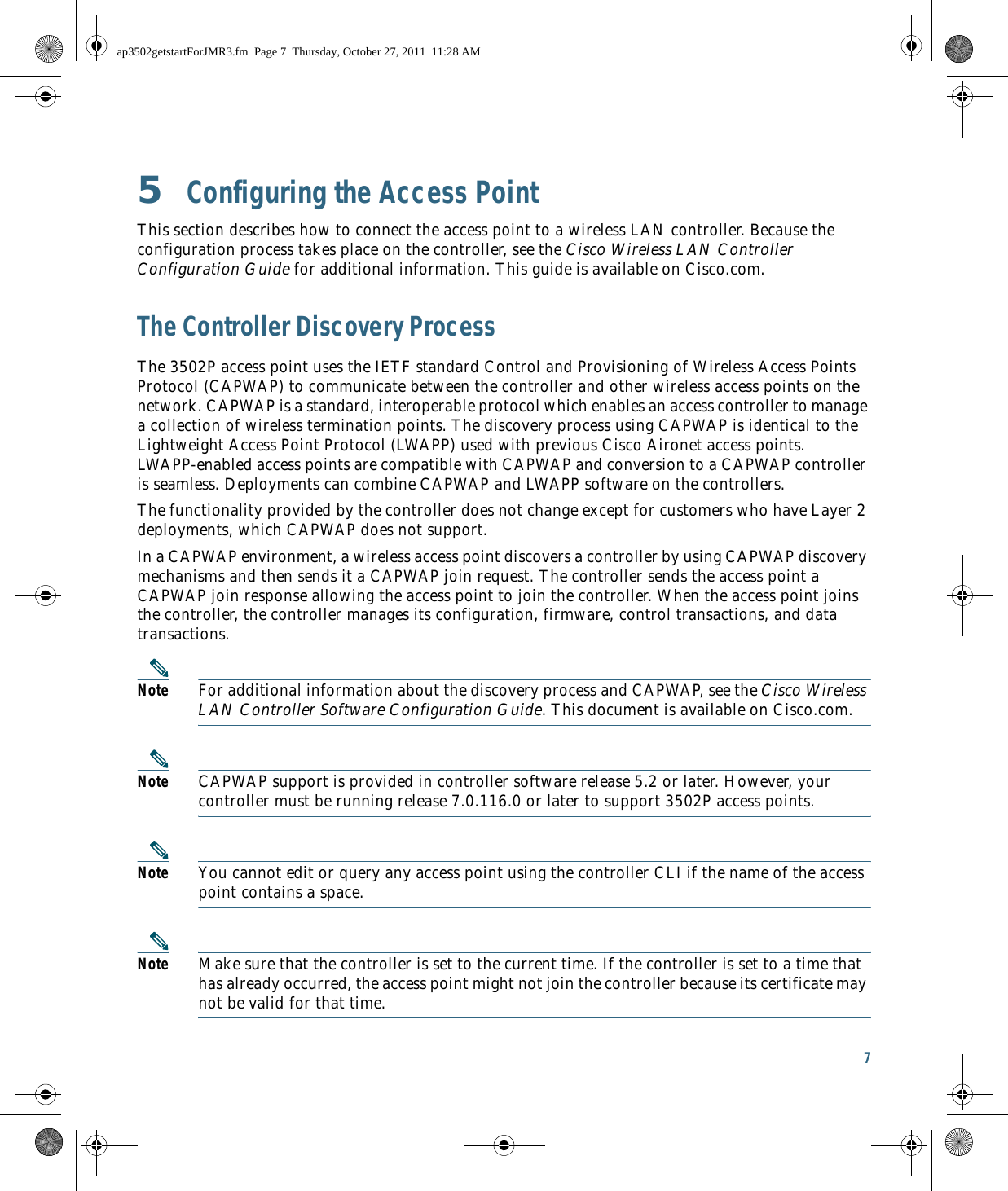 7 5  Configuring the Access PointThis section describes how to connect the access point to a wireless LAN controller. Because the configuration process takes place on the controller, see the Cisco Wireless LAN Controller Configuration Guide for additional information. This guide is available on Cisco.com.The Controller Discovery ProcessThe 3502P access point uses the IETF standard Control and Provisioning of Wireless Access Points Protocol (CAPWAP) to communicate between the controller and other wireless access points on the network. CAPWAP is a standard, interoperable protocol which enables an access controller to manage a collection of wireless termination points. The discovery process using CAPWAP is identical to the Lightweight Access Point Protocol (LWAPP) used with previous Cisco Aironet access points. LWAPP-enabled access points are compatible with CAPWAP and conversion to a CAPWAP controller is seamless. Deployments can combine CAPWAP and LWAPP software on the controllers. The functionality provided by the controller does not change except for customers who have Layer 2 deployments, which CAPWAP does not support.In a CAPWAP environment, a wireless access point discovers a controller by using CAPWAP discovery mechanisms and then sends it a CAPWAP join request. The controller sends the access point a CAPWAP join response allowing the access point to join the controller. When the access point joins the controller, the controller manages its configuration, firmware, control transactions, and data transactions.Note For additional information about the discovery process and CAPWAP, see the Cisco Wireless LAN Controller Software Configuration Guide. This document is available on Cisco.com.Note CAPWAP support is provided in controller software release 5.2 or later. However, your controller must be running release 7.0.116.0 or later to support 3502P access points.Note You cannot edit or query any access point using the controller CLI if the name of the access point contains a space.Note Make sure that the controller is set to the current time. If the controller is set to a time that has already occurred, the access point might not join the controller because its certificate may not be valid for that time.ap3502getstartForJMR3.fm  Page 7  Thursday, October 27, 2011  11:28 AM