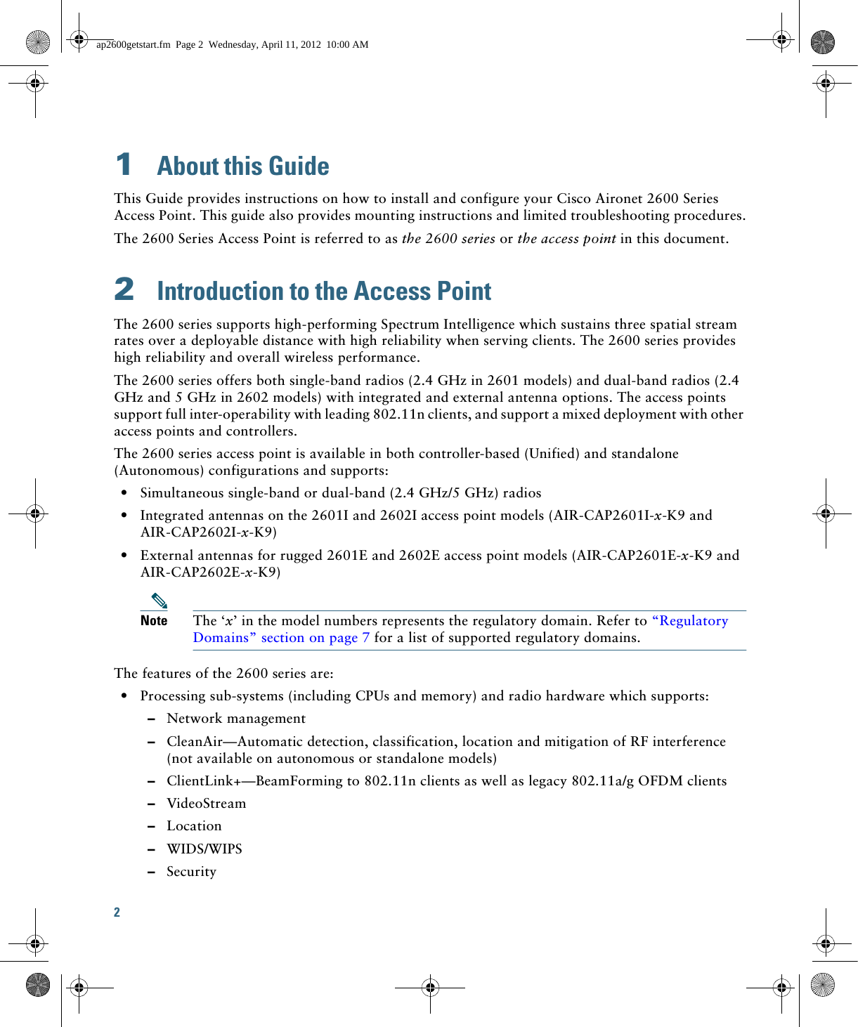 2 1  About this GuideThis Guide provides instructions on how to install and configure your Cisco Aironet 2600 Series Access Point. This guide also provides mounting instructions and limited troubleshooting procedures.The 2600 Series Access Point is referred to as the 2600 series or the access point in this document.2  Introduction to the Access PointThe 2600 series supports high-performing Spectrum Intelligence which sustains three spatial stream rates over a deployable distance with high reliability when serving clients. The 2600 series provides high reliability and overall wireless performance.The 2600 series offers both single-band radios (2.4 GHz in 2601 models) and dual-band radios (2.4 GHz and 5 GHz in 2602 models) with integrated and external antenna options. The access points support full inter-operability with leading 802.11n clients, and support a mixed deployment with other access points and controllers.The 2600 series access point is available in both controller-based (Unified) and standalone (Autonomous) configurations and supports:  • Simultaneous single-band or dual-band (2.4 GHz/5 GHz) radios  • Integrated antennas on the 2601I and 2602I access point models (AIR-CAP2601I-x-K9 and AIR-CAP2602I-x-K9)  • External antennas for rugged 2601E and 2602E access point models (AIR-CAP2601E-x-K9 and AIR-CAP2602E-x-K9)Note The ‘x’ in the model numbers represents the regulatory domain. Refer to “Regulatory Domains” section on page 7 for a list of supported regulatory domains.The features of the 2600 series are:  • Processing sub-systems (including CPUs and memory) and radio hardware which supports:  –Network management  –CleanAir—Automatic detection, classification, location and mitigation of RF interference (not available on autonomous or standalone models)  –ClientLink+—BeamForming to 802.11n clients as well as legacy 802.11a/g OFDM clients   –VideoStream  –Location  –WIDS/WIPS  –Securityap2600getstart.fm  Page 2  Wednesday, April 11, 2012  10:00 AM