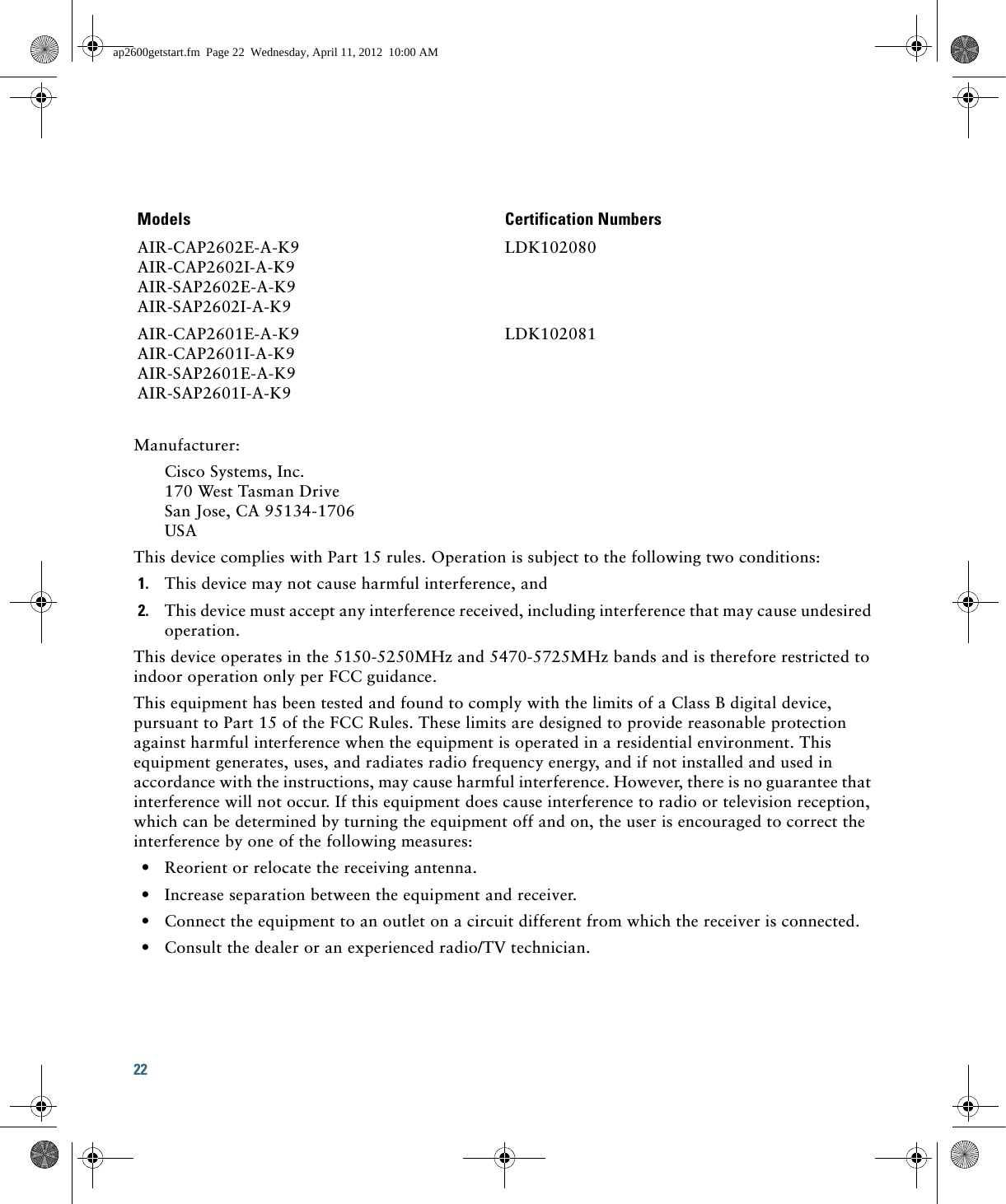 22 Manufacturer:Cisco Systems, Inc.170 West Tasman DriveSan Jose, CA 95134-1706USAThis device complies with Part 15 rules. Operation is subject to the following two conditions:1. This device may not cause harmful interference, and2. This device must accept any interference received, including interference that may cause undesired operation.This device operates in the 5150-5250MHz and 5470-5725MHz bands and is therefore restricted to indoor operation only per FCC guidance. This equipment has been tested and found to comply with the limits of a Class B digital device, pursuant to Part 15 of the FCC Rules. These limits are designed to provide reasonable protection against harmful interference when the equipment is operated in a residential environment. This equipment generates, uses, and radiates radio frequency energy, and if not installed and used in accordance with the instructions, may cause harmful interference. However, there is no guarantee that interference will not occur. If this equipment does cause interference to radio or television reception, which can be determined by turning the equipment off and on, the user is encouraged to correct the interference by one of the following measures:  • Reorient or relocate the receiving antenna.  • Increase separation between the equipment and receiver.  • Connect the equipment to an outlet on a circuit different from which the receiver is connected.  • Consult the dealer or an experienced radio/TV technician.Models Certification NumbersAIR-CAP2602E-A-K9AIR-CAP2602I-A-K9AIR-SAP2602E-A-K9AIR-SAP2602I-A-K9LDK102080AIR-CAP2601E-A-K9AIR-CAP2601I-A-K9AIR-SAP2601E-A-K9AIR-SAP2601I-A-K9LDK102081ap2600getstart.fm  Page 22  Wednesday, April 11, 2012  10:00 AM