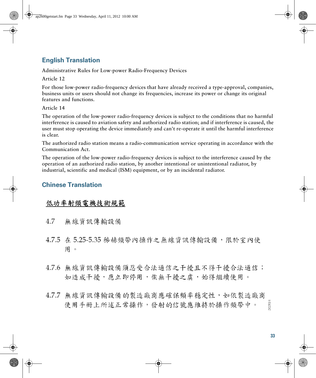 33 English TranslationAdministrative Rules for Low-power Radio-Frequency DevicesArticle 12For those low-power radio-frequency devices that have already received a type-approval, companies, business units or users should not change its frequencies, increase its power or change its original features and functions.Article 14The operation of the low-power radio-frequency devices is subject to the conditions that no harmful interference is caused to aviation safety and authorized radio station; and if interference is caused, the user must stop operating the device immediately and can&apos;t re-operate it until the harmful interference is clear.The authorized radio station means a radio-communication service operating in accordance with the Communication Act. The operation of the low-power radio-frequency devices is subject to the interference caused by the operation of an authorized radio station, by another intentional or unintentional radiator, by industrial, scientific and medical (ISM) equipment, or by an incidental radiator. Chinese Translationap2600getstart.fm  Page 33  Wednesday, April 11, 2012  10:00 AM