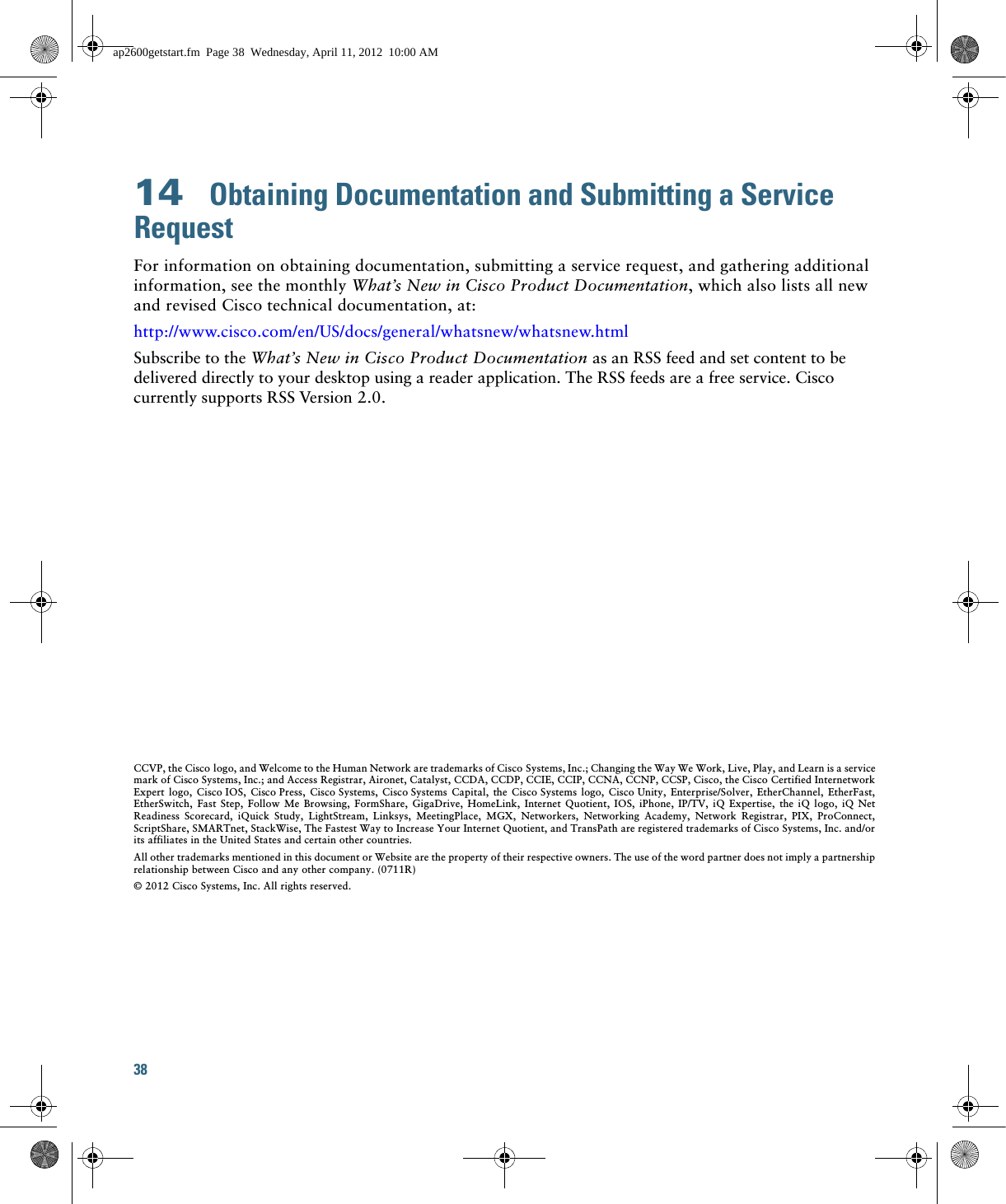 38 14  Obtaining Documentation and Submitting a Service RequestFor information on obtaining documentation, submitting a service request, and gathering additional information, see the monthly What’s New in Cisco Product Documentation, which also lists all new and revised Cisco technical documentation, at:http://www.cisco.com/en/US/docs/general/whatsnew/whatsnew.htmlSubscribe to the What’s New in Cisco Product Documentation as an RSS feed and set content to be delivered directly to your desktop using a reader application. The RSS feeds are a free service. Cisco currently supports RSS Version 2.0.CCVP, the Cisco logo, and Welcome to the Human Network are trademarks of Cisco Systems, Inc.; Changing the Way We Work, Live, Play, and Learn is a service mark of Cisco Systems, Inc.; and Access Registrar, Aironet, Catalyst, CCDA, CCDP, CCIE, CCIP, CCNA, CCNP, CCSP, Cisco, the Cisco Certified Internetwork Expert logo, Cisco IOS, Cisco Press, Cisco Systems, Cisco Systems Capital, the Cisco Systems logo, Cisco Unity, Enterprise/Solver, EtherChannel, EtherFast, EtherSwitch, Fast Step, Follow Me Browsing, FormShare, GigaDrive, HomeLink, Internet Quotient, IOS, iPhone, IP/TV, iQ Expertise, the iQ logo, iQ Net Readiness Scorecard, iQuick Study, LightStream, Linksys, MeetingPlace, MGX, Networkers, Networking Academy, Network Registrar, PIX, ProConnect, ScriptShare, SMARTnet, StackWise, The Fastest Way to Increase Your Internet Quotient, and TransPath are registered trademarks of Cisco Systems, Inc. and/or its affiliates in the United States and certain other countries. All other trademarks mentioned in this document or Website are the property of their respective owners. The use of the word partner does not imply a partnership relationship between Cisco and any other company. (0711R)© 2012 Cisco Systems, Inc. All rights reserved.ap2600getstart.fm  Page 38  Wednesday, April 11, 2012  10:00 AM