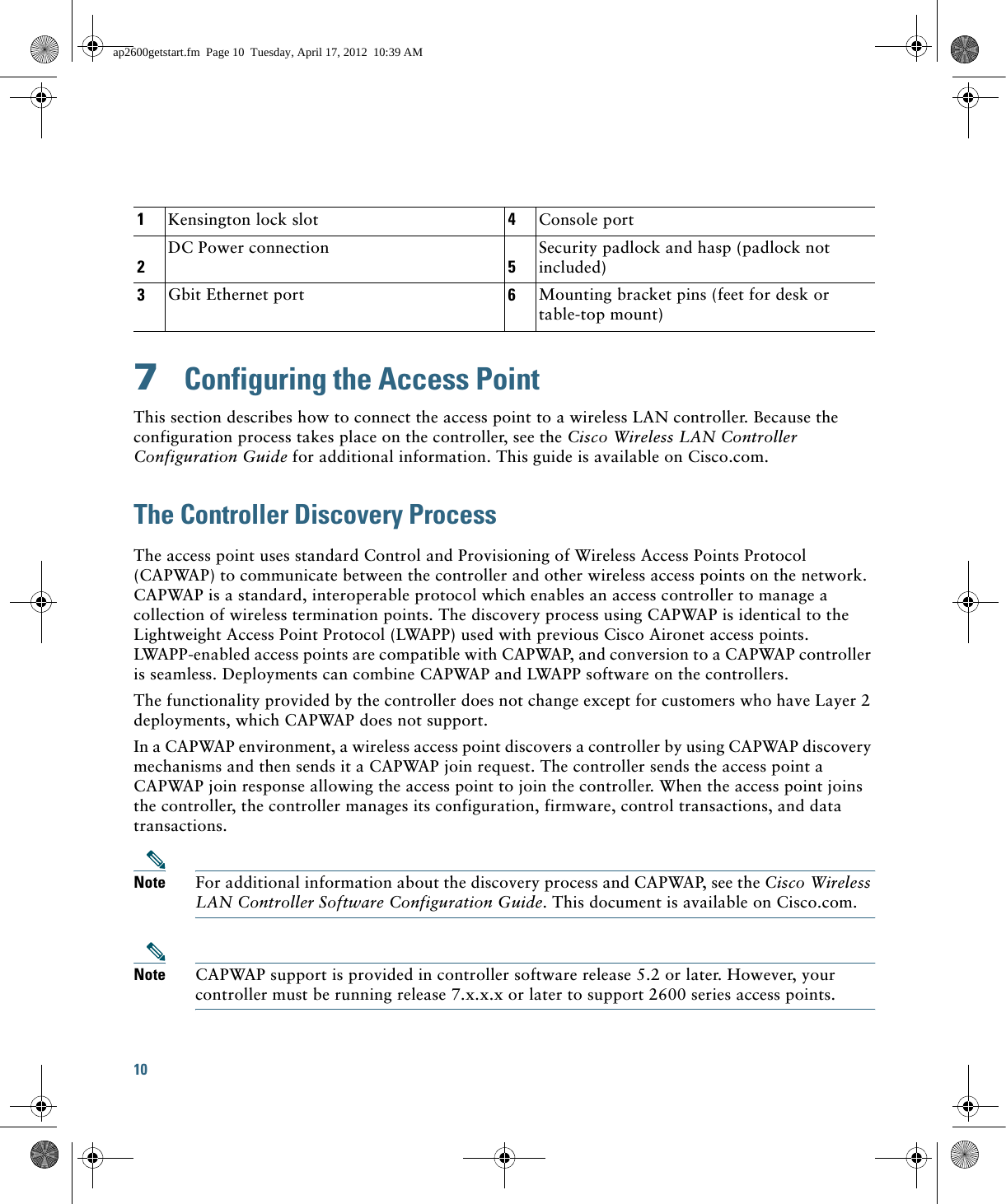 10 7  Configuring the Access PointThis section describes how to connect the access point to a wireless LAN controller. Because the configuration process takes place on the controller, see the Cisco Wireless LAN Controller Configuration Guide for additional information. This guide is available on Cisco.com.The Controller Discovery ProcessThe access point uses standard Control and Provisioning of Wireless Access Points Protocol (CAPWAP) to communicate between the controller and other wireless access points on the network. CAPWAP is a standard, interoperable protocol which enables an access controller to manage a collection of wireless termination points. The discovery process using CAPWAP is identical to the Lightweight Access Point Protocol (LWAPP) used with previous Cisco Aironet access points. LWAPP-enabled access points are compatible with CAPWAP, and conversion to a CAPWAP controller is seamless. Deployments can combine CAPWAP and LWAPP software on the controllers. The functionality provided by the controller does not change except for customers who have Layer 2 deployments, which CAPWAP does not support.In a CAPWAP environment, a wireless access point discovers a controller by using CAPWAP discovery mechanisms and then sends it a CAPWAP join request. The controller sends the access point a CAPWAP join response allowing the access point to join the controller. When the access point joins the controller, the controller manages its configuration, firmware, control transactions, and data transactions.Note For additional information about the discovery process and CAPWAP, see the Cisco Wireless LAN Controller Software Configuration Guide. This document is available on Cisco.com.Note CAPWAP support is provided in controller software release 5.2 or later. However, your controller must be running release 7.x.x.x or later to support 2600 series access points.1Kensington lock slot 4Console port2DC Power connection5Security padlock and hasp (padlock not included)3Gbit Ethernet port 6Mounting bracket pins (feet for desk or table-top mount)ap2600getstart.fm  Page 10  Tuesday, April 17, 2012  10:39 AM