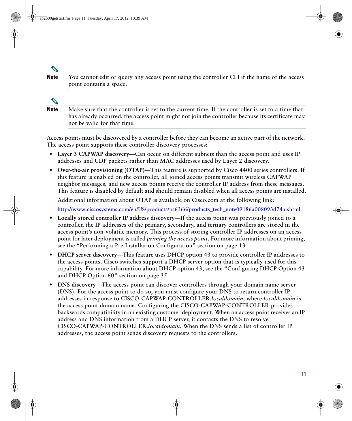 11 Note You cannot edit or query any access point using the controller CLI if the name of the access point contains a space.Note Make sure that the controller is set to the current time. If the controller is set to a time that has already occurred, the access point might not join the controller because its certificate may not be valid for that time.Access points must be discovered by a controller before they can become an active part of the network. The access point supports these controller discovery processes:  • Layer 3 CAPWAP discovery—Can occur on different subnets than the access point and uses IP addresses and UDP packets rather than MAC addresses used by Layer 2 discovery.  • Over-the-air provisioning (OTAP)—This feature is supported by Cisco 4400 series controllers. If this feature is enabled on the controller, all joined access points transmit wireless CAPWAP neighbor messages, and new access points receive the controller IP address from these messages. This feature is disabled by default and should remain disabled when all access points are installed.Additional information about OTAP is available on Cisco.com at the following link:http://www.ciscosystems.com/en/US/products/ps6366/products_tech_note09186a008093d74a.shtml  • Locally stored controller IP address discovery—If the access point was previously joined to a controller, the IP addresses of the primary, secondary, and tertiary controllers are stored in the access point’s non-volatile memory. This process of storing controller IP addresses on an access point for later deployment is called priming the access point. For more information about priming, see the “Performing a Pre-Installation Configuration” section on page 13.  • DHCP server discovery—This feature uses DHCP option 43 to provide controller IP addresses to the access points. Cisco switches support a DHCP server option that is typically used for this capability. For more information about DHCP option 43, see the “Configuring DHCP Option 43 and DHCP Option 60” section on page 35.  • DNS discovery—The access point can discover controllers through your domain name server (DNS). For the access point to do so, you must configure your DNS to return controller IP addresses in response to CISCO-CAPWAP-CONTROLLER.localdomain, where localdomain is the access point domain name. Configuring the CISCO-CAPWAP-CONTROLLER provides backwards compatibility in an existing customer deployment. When an access point receives an IP address and DNS information from a DHCP server, it contacts the DNS to resolve CISCO-CAPWAP-CONTROLLER.localdomain. When the DNS sends a list of controller IP addresses, the access point sends discovery requests to the controllers.ap2600getstart.fm  Page 11  Tuesday, April 17, 2012  10:39 AM