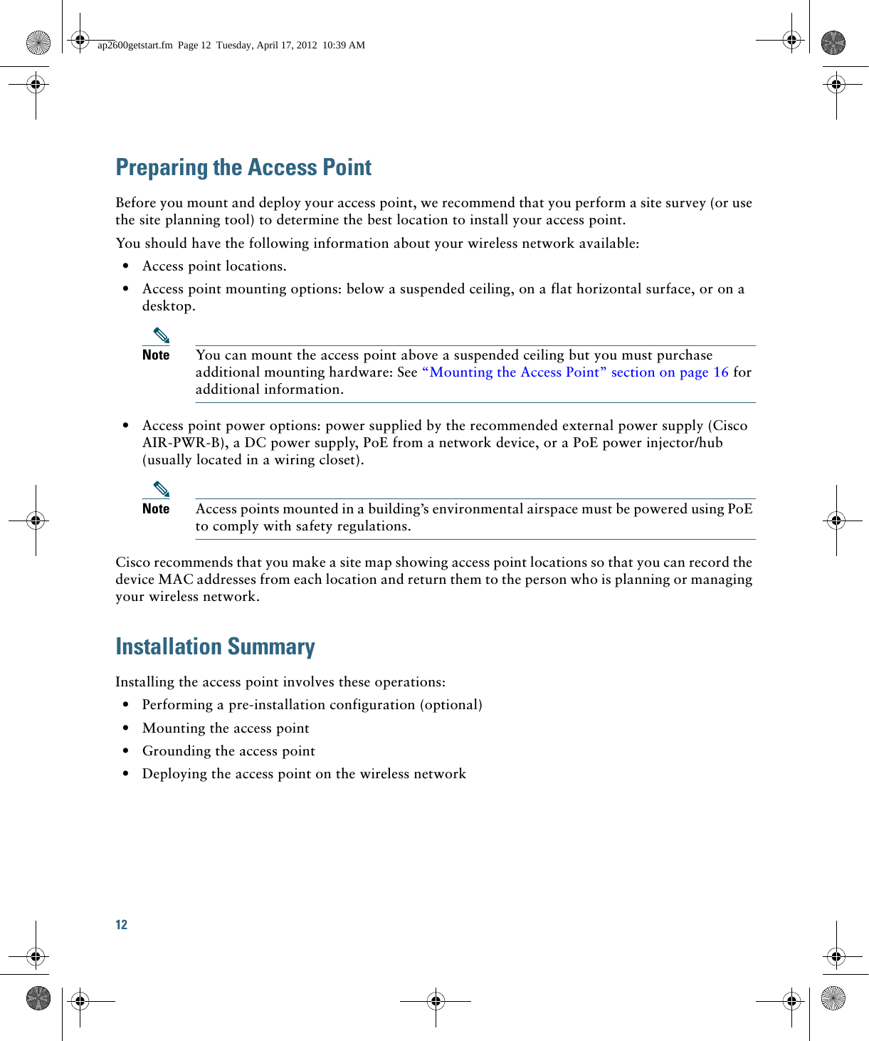 12 Preparing the Access PointBefore you mount and deploy your access point, we recommend that you perform a site survey (or use the site planning tool) to determine the best location to install your access point.You should have the following information about your wireless network available:  • Access point locations.  • Access point mounting options: below a suspended ceiling, on a flat horizontal surface, or on a desktop.Note You can mount the access point above a suspended ceiling but you must purchase additional mounting hardware: See “Mounting the Access Point” section on page 16 for additional information.  • Access point power options: power supplied by the recommended external power supply (Cisco AIR-PWR-B), a DC power supply, PoE from a network device, or a PoE power injector/hub (usually located in a wiring closet).Note Access points mounted in a building’s environmental airspace must be powered using PoE to comply with safety regulations.Cisco recommends that you make a site map showing access point locations so that you can record the device MAC addresses from each location and return them to the person who is planning or managing your wireless network.Installation SummaryInstalling the access point involves these operations:  • Performing a pre-installation configuration (optional)  • Mounting the access point  • Grounding the access point  • Deploying the access point on the wireless networkap2600getstart.fm  Page 12  Tuesday, April 17, 2012  10:39 AM