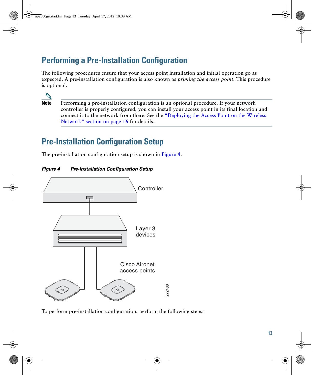 13 Performing a Pre-Installation ConfigurationThe following procedures ensure that your access point installation and initial operation go as expected. A pre-installation configuration is also known as priming the access point. This procedure is optional.Note Performing a pre-installation configuration is an optional procedure. If your network controller is properly configured, you can install your access point in its final location and connect it to the network from there. See the “Deploying the Access Point on the Wireless Network” section on page 16 for details.Pre-Installation Configuration SetupThe pre-installation configuration setup is shown in Figure 4.Figure 4 Pre-Installation Configuration Setup To perform pre-installation configuration, perform the following steps:ControllerLayer 3devicesCisco Aironetaccess points272488ap2600getstart.fm  Page 13  Tuesday, April 17, 2012  10:39 AM