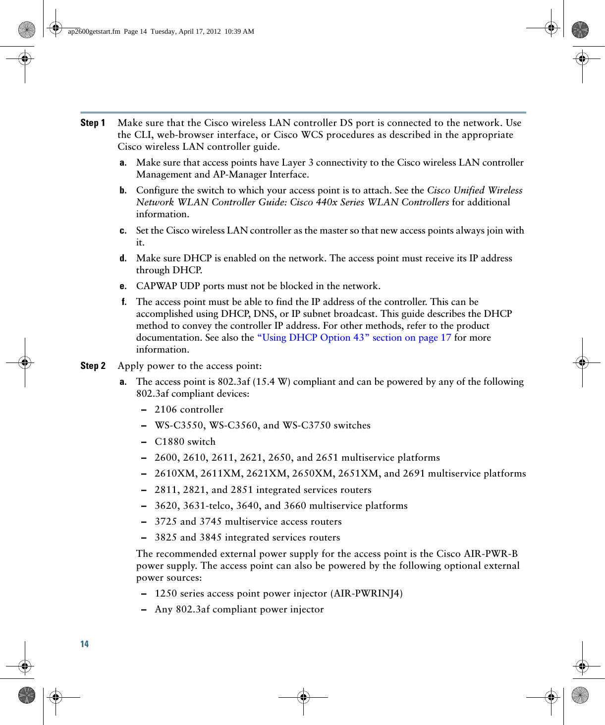 14 Step 1 Make sure that the Cisco wireless LAN controller DS port is connected to the network. Use the CLI, web-browser interface, or Cisco WCS procedures as described in the appropriate Cisco wireless LAN controller guide.a. Make sure that access points have Layer 3 connectivity to the Cisco wireless LAN controller Management and AP-Manager Interface.b. Configure the switch to which your access point is to attach. See the Cisco Unified Wireless Network WLAN Controller Guide: Cisco 440x Series WLAN Controllers for additional information.c. Set the Cisco wireless LAN controller as the master so that new access points always join with it.d. Make sure DHCP is enabled on the network. The access point must receive its IP address through DHCP.e. CAPWAP UDP ports must not be blocked in the network.f. The access point must be able to find the IP address of the controller. This can be accomplished using DHCP, DNS, or IP subnet broadcast. This guide describes the DHCP method to convey the controller IP address. For other methods, refer to the product documentation. See also the “Using DHCP Option 43” section on page 17 for more information.Step 2 Apply power to the access point:a. The access point is 802.3af (15.4 W) compliant and can be powered by any of the following 802.3af compliant devices:  –2106 controller  –WS-C3550, WS-C3560, and WS-C3750 switches  –C1880 switch  –2600, 2610, 2611, 2621, 2650, and 2651 multiservice platforms  –2610XM, 2611XM, 2621XM, 2650XM, 2651XM, and 2691 multiservice platforms  –2811, 2821, and 2851 integrated services routers  –3620, 3631-telco, 3640, and 3660 multiservice platforms  –3725 and 3745 multiservice access routers  –3825 and 3845 integrated services routersThe recommended external power supply for the access point is the Cisco AIR-PWR-B power supply. The access point can also be powered by the following optional external power sources:   –1250 series access point power injector (AIR-PWRINJ4)  –Any 802.3af compliant power injectorap2600getstart.fm  Page 14  Tuesday, April 17, 2012  10:39 AM