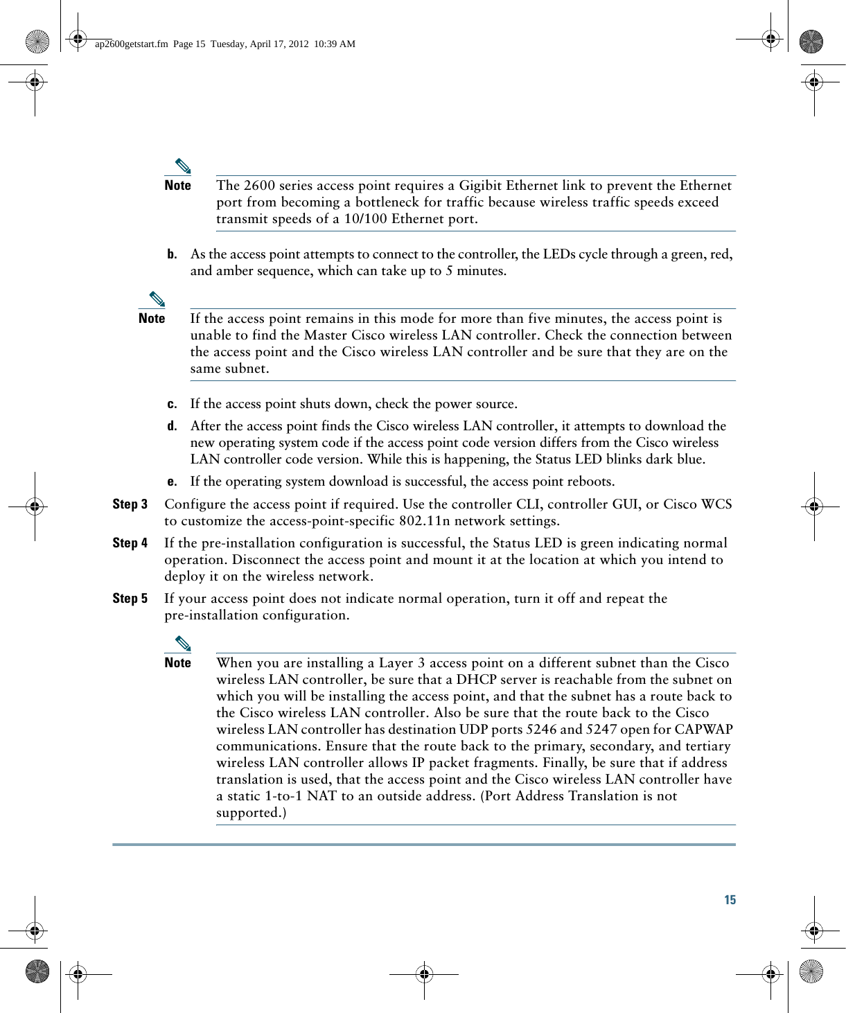 15 Note The 2600 series access point requires a Gigibit Ethernet link to prevent the Ethernet port from becoming a bottleneck for traffic because wireless traffic speeds exceed transmit speeds of a 10/100 Ethernet port.b. As the access point attempts to connect to the controller, the LEDs cycle through a green, red, and amber sequence, which can take up to 5 minutes.Note If the access point remains in this mode for more than five minutes, the access point is unable to find the Master Cisco wireless LAN controller. Check the connection between the access point and the Cisco wireless LAN controller and be sure that they are on the same subnet. c. If the access point shuts down, check the power source.d. After the access point finds the Cisco wireless LAN controller, it attempts to download the new operating system code if the access point code version differs from the Cisco wireless LAN controller code version. While this is happening, the Status LED blinks dark blue.e. If the operating system download is successful, the access point reboots.Step 3 Configure the access point if required. Use the controller CLI, controller GUI, or Cisco WCS to customize the access-point-specific 802.11n network settings.Step 4 If the pre-installation configuration is successful, the Status LED is green indicating normal operation. Disconnect the access point and mount it at the location at which you intend to deploy it on the wireless network.Step 5 If your access point does not indicate normal operation, turn it off and repeat the pre-installation configuration.Note When you are installing a Layer 3 access point on a different subnet than the Cisco wireless LAN controller, be sure that a DHCP server is reachable from the subnet on which you will be installing the access point, and that the subnet has a route back to the Cisco wireless LAN controller. Also be sure that the route back to the Cisco wireless LAN controller has destination UDP ports 5246 and 5247 open for CAPWAP communications. Ensure that the route back to the primary, secondary, and tertiary wireless LAN controller allows IP packet fragments. Finally, be sure that if address translation is used, that the access point and the Cisco wireless LAN controller have a static 1-to-1 NAT to an outside address. (Port Address Translation is not supported.)ap2600getstart.fm  Page 15  Tuesday, April 17, 2012  10:39 AM