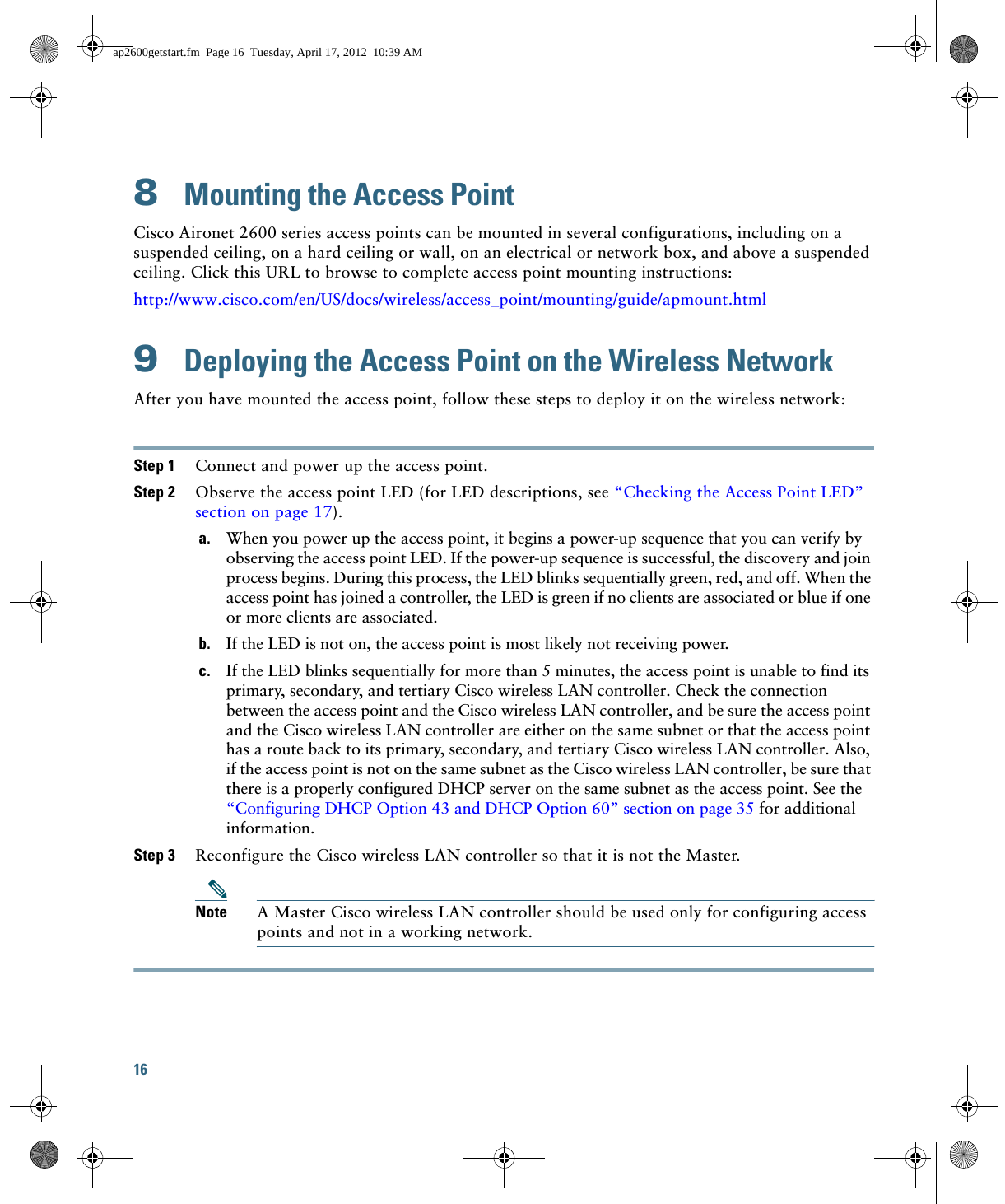 16 8  Mounting the Access PointCisco Aironet 2600 series access points can be mounted in several configurations, including on a suspended ceiling, on a hard ceiling or wall, on an electrical or network box, and above a suspended ceiling. Click this URL to browse to complete access point mounting instructions:http://www.cisco.com/en/US/docs/wireless/access_point/mounting/guide/apmount.html9  Deploying the Access Point on the Wireless NetworkAfter you have mounted the access point, follow these steps to deploy it on the wireless network:Step 1 Connect and power up the access point.Step 2 Observe the access point LED (for LED descriptions, see “Checking the Access Point LED” section on page 17).a. When you power up the access point, it begins a power-up sequence that you can verify by observing the access point LED. If the power-up sequence is successful, the discovery and join process begins. During this process, the LED blinks sequentially green, red, and off. When the access point has joined a controller, the LED is green if no clients are associated or blue if one or more clients are associated.b. If the LED is not on, the access point is most likely not receiving power.c. If the LED blinks sequentially for more than 5 minutes, the access point is unable to find its primary, secondary, and tertiary Cisco wireless LAN controller. Check the connection between the access point and the Cisco wireless LAN controller, and be sure the access point and the Cisco wireless LAN controller are either on the same subnet or that the access point has a route back to its primary, secondary, and tertiary Cisco wireless LAN controller. Also, if the access point is not on the same subnet as the Cisco wireless LAN controller, be sure that there is a properly configured DHCP server on the same subnet as the access point. See the “Configuring DHCP Option 43 and DHCP Option 60” section on page 35 for additional information.Step 3 Reconfigure the Cisco wireless LAN controller so that it is not the Master. Note A Master Cisco wireless LAN controller should be used only for configuring access points and not in a working network. ap2600getstart.fm  Page 16  Tuesday, April 17, 2012  10:39 AM