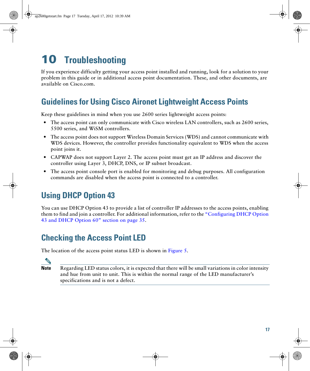 17 10  TroubleshootingIf you experience difficulty getting your access point installed and running, look for a solution to your problem in this guide or in additional access point documentation. These, and other documents, are available on Cisco.com.Guidelines for Using Cisco Aironet Lightweight Access PointsKeep these guidelines in mind when you use 2600 series lightweight access points:  • The access point can only communicate with Cisco wireless LAN controllers, such as 2600 series, 5500 series, and WiSM controllers.  • The access point does not support Wireless Domain Services (WDS) and cannot communicate with WDS devices. However, the controller provides functionality equivalent to WDS when the access point joins it.  • CAPWAP does not support Layer 2. The access point must get an IP address and discover the controller using Layer 3, DHCP, DNS, or IP subnet broadcast.  • The access point console port is enabled for monitoring and debug purposes. All configuration commands are disabled when the access point is connected to a controller. Using DHCP Option 43You can use DHCP Option 43 to provide a list of controller IP addresses to the access points, enabling them to find and join a controller. For additional information, refer to the “Configuring DHCP Option 43 and DHCP Option 60” section on page 35.Checking the Access Point LEDThe location of the access point status LED is shown in Figure 5.Note Regarding LED status colors, it is expected that there will be small variations in color intensity and hue from unit to unit. This is within the normal range of the LED manufacturer’s specifications and is not a defect.ap2600getstart.fm  Page 17  Tuesday, April 17, 2012  10:39 AM
