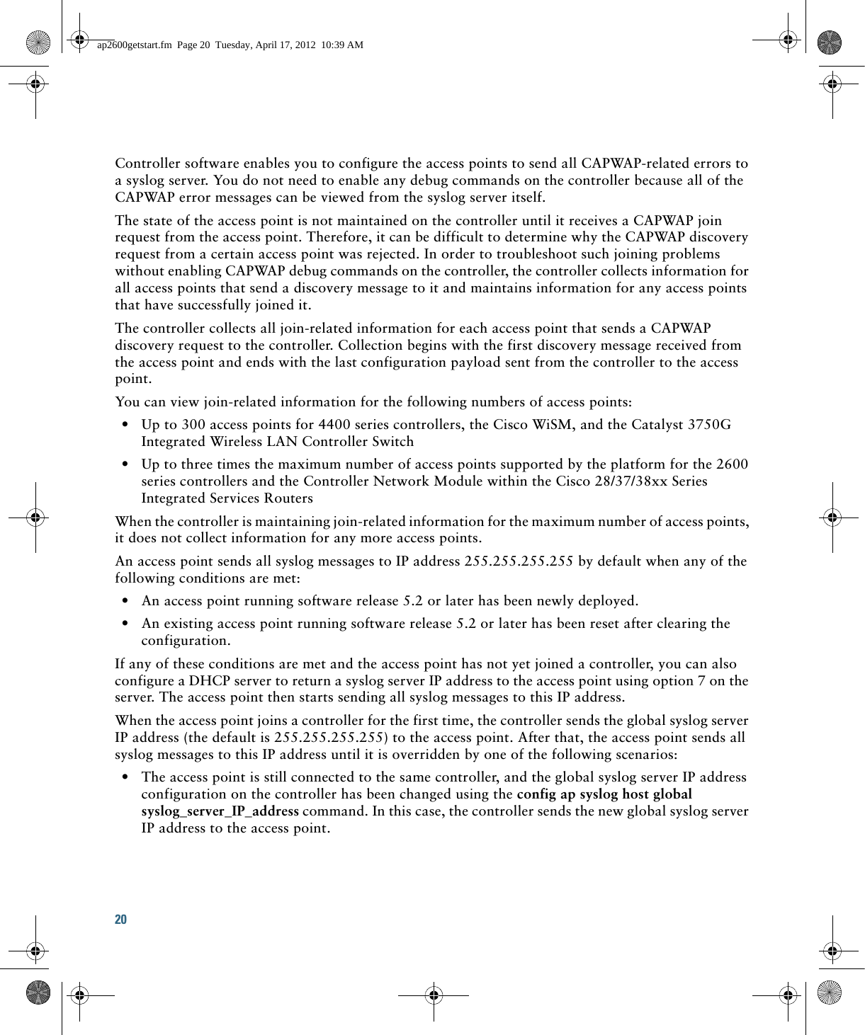 20 Controller software enables you to configure the access points to send all CAPWAP-related errors to a syslog server. You do not need to enable any debug commands on the controller because all of the CAPWAP error messages can be viewed from the syslog server itself.The state of the access point is not maintained on the controller until it receives a CAPWAP join request from the access point. Therefore, it can be difficult to determine why the CAPWAP discovery request from a certain access point was rejected. In order to troubleshoot such joining problems without enabling CAPWAP debug commands on the controller, the controller collects information for all access points that send a discovery message to it and maintains information for any access points that have successfully joined it.The controller collects all join-related information for each access point that sends a CAPWAP discovery request to the controller. Collection begins with the first discovery message received from the access point and ends with the last configuration payload sent from the controller to the access point.You can view join-related information for the following numbers of access points:  • Up to 300 access points for 4400 series controllers, the Cisco WiSM, and the Catalyst 3750G Integrated Wireless LAN Controller Switch  • Up to three times the maximum number of access points supported by the platform for the 2600 series controllers and the Controller Network Module within the Cisco 28/37/38xx Series Integrated Services RoutersWhen the controller is maintaining join-related information for the maximum number of access points, it does not collect information for any more access points.An access point sends all syslog messages to IP address 255.255.255.255 by default when any of the following conditions are met:  • An access point running software release 5.2 or later has been newly deployed.  • An existing access point running software release 5.2 or later has been reset after clearing the configuration.If any of these conditions are met and the access point has not yet joined a controller, you can also configure a DHCP server to return a syslog server IP address to the access point using option 7 on the server. The access point then starts sending all syslog messages to this IP address. When the access point joins a controller for the first time, the controller sends the global syslog server IP address (the default is 255.255.255.255) to the access point. After that, the access point sends all syslog messages to this IP address until it is overridden by one of the following scenarios:  • The access point is still connected to the same controller, and the global syslog server IP address configuration on the controller has been changed using the config ap syslog host global syslog_server_IP_address command. In this case, the controller sends the new global syslog server IP address to the access point.ap2600getstart.fm  Page 20  Tuesday, April 17, 2012  10:39 AM