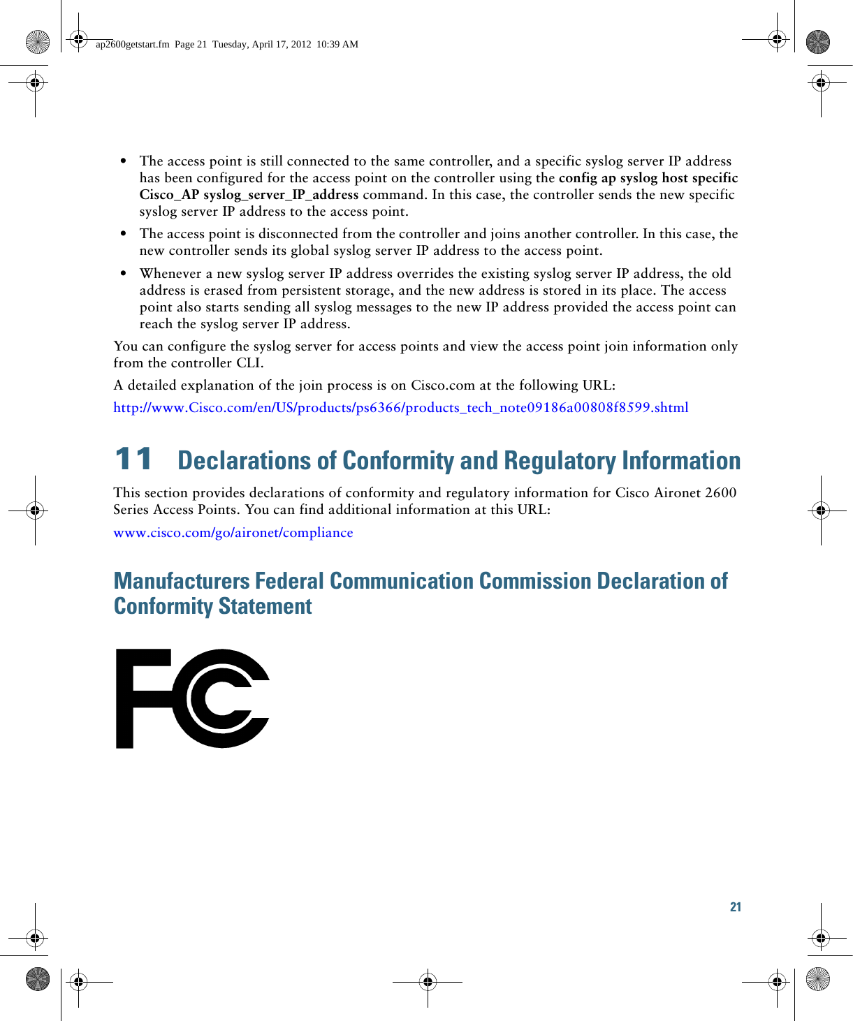 21   • The access point is still connected to the same controller, and a specific syslog server IP address has been configured for the access point on the controller using the config ap syslog host specific Cisco_AP syslog_server_IP_address command. In this case, the controller sends the new specific syslog server IP address to the access point.  • The access point is disconnected from the controller and joins another controller. In this case, the new controller sends its global syslog server IP address to the access point.   • Whenever a new syslog server IP address overrides the existing syslog server IP address, the old address is erased from persistent storage, and the new address is stored in its place. The access point also starts sending all syslog messages to the new IP address provided the access point can reach the syslog server IP address.You can configure the syslog server for access points and view the access point join information only from the controller CLI.A detailed explanation of the join process is on Cisco.com at the following URL:http://www.Cisco.com/en/US/products/ps6366/products_tech_note09186a00808f8599.shtml11  Declarations of Conformity and Regulatory InformationThis section provides declarations of conformity and regulatory information for Cisco Aironet 2600 Series Access Points. You can find additional information at this URL:www.cisco.com/go/aironet/complianceManufacturers Federal Communication Commission Declaration of Conformity Statementap2600getstart.fm  Page 21  Tuesday, April 17, 2012  10:39 AM