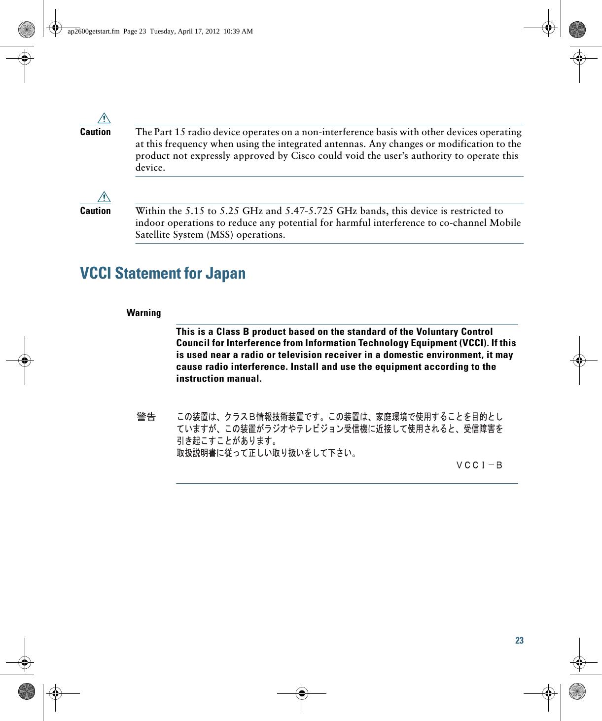 23 Caution The Part 15 radio device operates on a non-interference basis with other devices operating at this frequency when using the integrated antennas. Any changes or modification to the product not expressly approved by Cisco could void the user’s authority to operate this device.Caution Within the 5.15 to 5.25 GHz and 5.47-5.725 GHz bands, this device is restricted to indoor operations to reduce any potential for harmful interference to co-channel Mobile Satellite System (MSS) operations.VCCI Statement for JapanWarningThis is a Class B product based on the standard of the Voluntary Control Council for Interference from Information Technology Equipment (VCCI). If this is used near a radio or television receiver in a domestic environment, it may cause radio interference. Install and use the equipment according to the instruction manual.ap2600getstart.fm  Page 23  Tuesday, April 17, 2012  10:39 AM