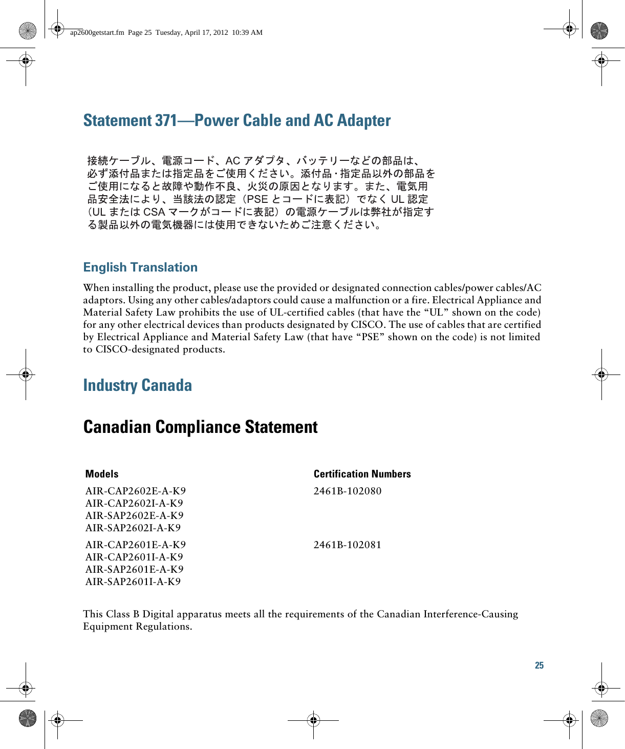 25 Statement 371—Power Cable and AC AdapterEnglish TranslationWhen installing the product, please use the provided or designated connection cables/power cables/AC adaptors. Using any other cables/adaptors could cause a malfunction or a fire. Electrical Appliance and Material Safety Law prohibits the use of UL-certified cables (that have the “UL” shown on the code) for any other electrical devices than products designated by CISCO. The use of cables that are certified by Electrical Appliance and Material Safety Law (that have “PSE” shown on the code) is not limited to CISCO-designated products.Industry CanadaCanadian Compliance StatementThis Class B Digital apparatus meets all the requirements of the Canadian Interference-Causing Equipment Regulations.Models Certification NumbersAIR-CAP2602E-A-K9AIR-CAP2602I-A-K9AIR-SAP2602E-A-K9AIR-SAP2602I-A-K92461B-102080AIR-CAP2601E-A-K9AIR-CAP2601I-A-K9AIR-SAP2601E-A-K9AIR-SAP2601I-A-K92461B-102081ap2600getstart.fm  Page 25  Tuesday, April 17, 2012  10:39 AM