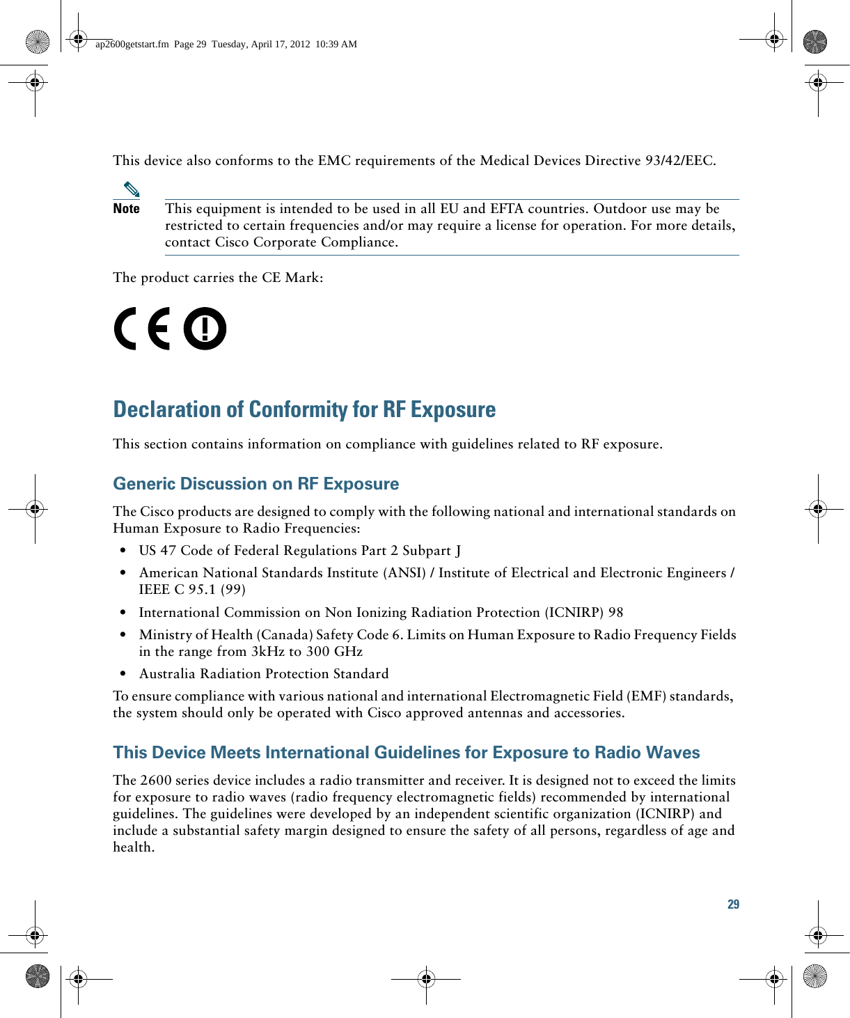 29 This device also conforms to the EMC requirements of the Medical Devices Directive 93/42/EEC.Note This equipment is intended to be used in all EU and EFTA countries. Outdoor use may be restricted to certain frequencies and/or may require a license for operation. For more details, contact Cisco Corporate Compliance.The product carries the CE Mark:Declaration of Conformity for RF ExposureThis section contains information on compliance with guidelines related to RF exposure.Generic Discussion on RF ExposureThe Cisco products are designed to comply with the following national and international standards on Human Exposure to Radio Frequencies:  • US 47 Code of Federal Regulations Part 2 Subpart J  • American National Standards Institute (ANSI) / Institute of Electrical and Electronic Engineers / IEEE C 95.1 (99)  • International Commission on Non Ionizing Radiation Protection (ICNIRP) 98  • Ministry of Health (Canada) Safety Code 6. Limits on Human Exposure to Radio Frequency Fields in the range from 3kHz to 300 GHz  • Australia Radiation Protection StandardTo ensure compliance with various national and international Electromagnetic Field (EMF) standards,  the system should only be operated with Cisco approved antennas and accessories.This Device Meets International Guidelines for Exposure to Radio WavesThe 2600 series device includes a radio transmitter and receiver. It is designed not to exceed the limits for exposure to radio waves (radio frequency electromagnetic fields) recommended by international guidelines. The guidelines were developed by an independent scientific organization (ICNIRP) and include a substantial safety margin designed to ensure the safety of all persons, regardless of age and health.ap2600getstart.fm  Page 29  Tuesday, April 17, 2012  10:39 AM