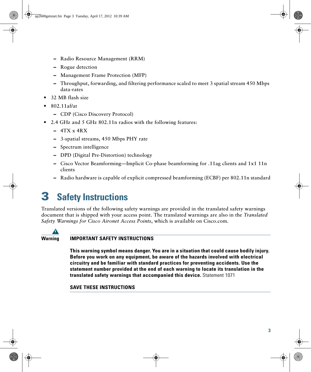 3   –Radio Resource Management (RRM)  –Rogue detection  –Management Frame Protection (MFP)  –Throughput, forwarding, and filtering performance scaled to meet 3 spatial stream 450 Mbps data-rates  • 32 MB flash size  • 802.11af/at  –CDP (Cisco Discovery Protocol)  • 2.4 GHz and 5 GHz 802.11n radios with the following features:  –4TX x 4RX   –3-spatial streams, 450 Mbps PHY rate  –Spectrum intelligence   –DPD (Digital Pre-Distortion) technology  –Cisco Vector Beamforming—Implicit Co-phase beamforming for .11ag clients and 1x1 11n clients  –Radio hardware is capable of explicit compressed beamforming (ECBF) per 802.11n standard3  Safety InstructionsTranslated versions of the following safety warnings are provided in the translated safety warnings document that is shipped with your access point. The translated warnings are also in the Translated Safety Warnings for Cisco Aironet Access Points, which is available on Cisco.com.WarningIMPORTANT SAFETY INSTRUCTIONSThis warning symbol means danger. You are in a situation that could cause bodily injury. Before you work on any equipment, be aware of the hazards involved with electrical circuitry and be familiar with standard practices for preventing accidents. Use the statement number provided at the end of each warning to locate its translation in the translated safety warnings that accompanied this device. Statement 1071SAVE THESE INSTRUCTIONSap2600getstart.fm  Page 3  Tuesday, April 17, 2012  10:39 AM