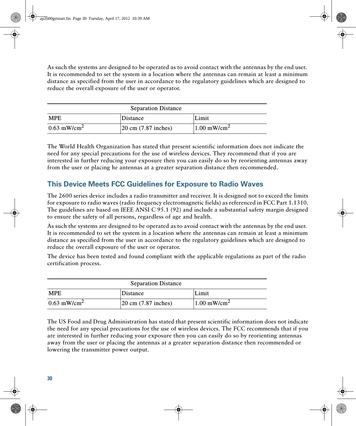 30 As such the systems are designed to be operated as to avoid contact with the antennas by the end user.  It is recommended to set the system in a location where the antennas can remain at least a minimum distance as specified from the user in accordance to the regulatory guidelines which are designed to reduce the overall exposure of the user or operator.The World Health Organization has stated that present scientific information does not indicate the need for any special precautions for the use of wireless devices. They recommend that if you are interested in further reducing your exposure then you can easily do so by reorienting antennas away from the user or placing he antennas at a greater separation distance then recommended.This Device Meets FCC Guidelines for Exposure to Radio WavesThe 2600 series device includes a radio transmitter and receiver. It is designed not to exceed the limits for exposure to radio waves (radio frequency electromagnetic fields) as referenced in FCC Part 1.1310. The guidelines are based on IEEE ANSI C 95.1 (92) and include a substantial safety margin designed to ensure the safety of all persons, regardless of age and health.As such the systems are designed to be operated as to avoid contact with the antennas by the end user.  It is recommended to set the system in a location where the antennas can remain at least a minimum distance as specified from the user in accordance to the regulatory guidelines which are designed to reduce the overall exposure of the user or operator.The device has been tested and found compliant with the applicable regulations as part of the radio certification process.The US Food and Drug Administration has stated that present scientific information does not indicate the need for any special precautions for the use of wireless devices. The FCC recommends that if you are interested in further reducing your exposure then you can easily do so by reorienting antennas away from the user or placing the antennas at a greater separation distance then recommended or lowering the transmitter power output.Separation DistanceMPE Distance Limit0.63 mW/cm220 cm (7.87 inches) 1.00 mW/cm2Separation DistanceMPE Distance Limit0.63 mW/cm220 cm (7.87 inches) 1.00 mW/cm2ap2600getstart.fm  Page 30  Tuesday, April 17, 2012  10:39 AM