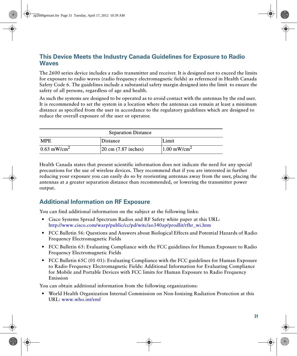 31 This Device Meets the Industry Canada Guidelines for Exposure to Radio WavesThe 2600 series device includes a radio transmitter and receiver. It is designed not to exceed the limits for exposure to radio waves (radio frequency electromagnetic fields) as referenced in Health Canada Safety Code 6. The guidelines include a substantial safety margin designed into the limit  to ensure the safety of all persons, regardless of age and health.As such the systems are designed to be operated as to avoid contact with the antennas by the end user.  It is recommended to set the system in a location where the antennas can remain at least a minimum distance as specified from the user in accordance to the regulatory guidelines which are designed to reduce the overall exposure of the user or operator.Health Canada states that present scientific information does not indicate the need for any special precautions for the use of wireless devices. They recommend that if you are interested in further reducing your exposure you can easily do so by reorienting antennas away from the user, placing the antennas at a greater separation distance than recommended, or lowering the transmitter power output.Additional Information on RF ExposureYou can find additional information on the subject at the following links:  • Cisco Systems Spread Spectrum Radios and RF Safety white paper at this URL:http://www.cisco.com/warp/public/cc/pd/witc/ao340ap/prodlit/rfhr_wi.htm  • FCC Bulletin 56: Questions and Answers about Biological Effects and Potential Hazards of Radio Frequency Electromagnetic Fields   • FCC Bulletin 65: Evaluating Compliance with the FCC guidelines for Human Exposure to Radio Frequency Electromagnetic Fields   • FCC Bulletin 65C (01-01): Evaluating Compliance with the FCC guidelines for Human Exposure to Radio Frequency Electromagnetic Fields: Additional Information for Evaluating Compliance for Mobile and Portable Devices with FCC limits for Human Exposure to Radio Frequency Emission You can obtain additional information from the following organizations:   • World Health Organization Internal Commission on Non-Ionizing Radiation Protection at this URL: www.who.int/emf Separation DistanceMPE Distance Limit0.63 mW/cm220 cm (7.87 inches) 1.00 mW/cm2ap2600getstart.fm  Page 31  Tuesday, April 17, 2012  10:39 AM