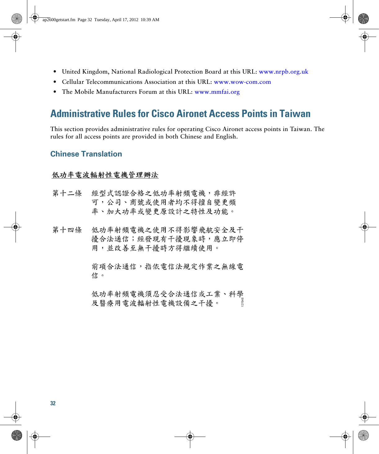 32   • United Kingdom, National Radiological Protection Board at this URL: www.nrpb.org.uk   • Cellular Telecommunications Association at this URL: www.wow-com.com  • The Mobile Manufacturers Forum at this URL: www.mmfai.orgAdministrative Rules for Cisco Aironet Access Points in TaiwanThis section provides administrative rules for operating Cisco Aironet access points in Taiwan. The rules for all access points are provided in both Chinese and English.Chinese Translationap2600getstart.fm  Page 32  Tuesday, April 17, 2012  10:39 AM