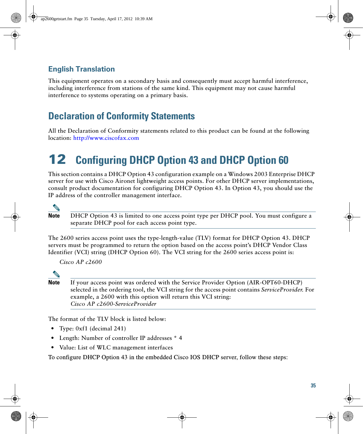 35 English TranslationThis equipment operates on a secondary basis and consequently must accept harmful interference, including interference from stations of the same kind. This equipment may not cause harmful interference to systems operating on a primary basis. Declaration of Conformity StatementsAll the Declaration of Conformity statements related to this product can be found at the following location: http://www.ciscofax.com12  Configuring DHCP Option 43 and DHCP Option 60This section contains a DHCP Option 43 configuration example on a Windows 2003 Enterprise DHCP server for use with Cisco Aironet lightweight access points. For other DHCP server implementations, consult product documentation for configuring DHCP Option 43. In Option 43, you should use the IP address of the controller management interface.Note DHCP Option 43 is limited to one access point type per DHCP pool. You must configure a separate DHCP pool for each access point type.The 2600 series access point uses the type-length-value (TLV) format for DHCP Option 43. DHCP servers must be programmed to return the option based on the access point’s DHCP Vendor Class Identifier (VCI) string (DHCP Option 60). The VCI string for the 2600 series access point is:Cisco AP c2600Note If your access point was ordered with the Service Provider Option (AIR-OPT60-DHCP) selected in the ordering tool, the VCI string for the access point contains ServiceProvider. For example, a 2600 with this option will return this VCI string: Cisco AP c2600-ServiceProviderThe format of the TLV block is listed below:   • Type: 0xf1 (decimal 241)   • Length: Number of controller IP addresses * 4   • Value: List of WLC management interfaces To configure DHCP Option 43 in the embedded Cisco IOS DHCP server, follow these steps: ap2600getstart.fm  Page 35  Tuesday, April 17, 2012  10:39 AM