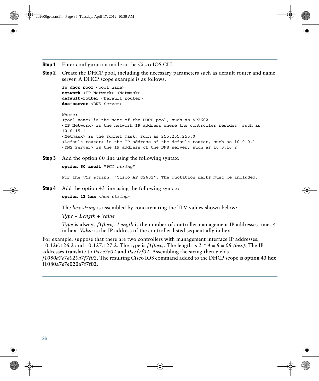 36 Step 1 Enter configuration mode at the Cisco IOS CLI. Step 2 Create the DHCP pool, including the necessary parameters such as default router and name server. A DHCP scope example is as follows: ip dhcp pool &lt;pool name&gt; network &lt;IP Network&gt; &lt;Netmask&gt; default-router &lt;Default router&gt; dns-server &lt;DNS Server&gt; Where:&lt;pool name&gt; is the name of the DHCP pool, such as AP2602&lt;IP Network&gt; is the network IP address where the controller resides, such as 10.0.15.1&lt;Netmask&gt; is the subnet mask, such as 255.255.255.0&lt;Default router&gt; is the IP address of the default router, such as 10.0.0.1&lt;DNS Server&gt; is the IP address of the DNS server, such as 10.0.10.2Step 3 Add the option 60 line using the following syntax: option 60 ascii “VCI string” For the VCI string, “Cisco AP c2602”. The quotation marks must be included. Step 4 Add the option 43 line using the following syntax: option 43 hex &lt;hex string&gt; The hex string is assembled by concatenating the TLV values shown below: Type + Length + Value Type is always f1(hex). Length is the number of controller management IP addresses times 4 in hex. Value is the IP address of the controller listed sequentially in hex. For example, suppose that there are two controllers with management interface IP addresses, 10.126.126.2 and 10.127.127.2. The type is f1(hex). The length is 2 * 4 = 8 = 08 (hex). The IP addresses translate to 0a7e7e02 and 0a7f7f02. Assembling the string then yields f1080a7e7e020a7f7f02. The resulting Cisco IOS command added to the DHCP scope is option 43 hex f1080a7e7e020a7f7f02.ap2600getstart.fm  Page 36  Tuesday, April 17, 2012  10:39 AM