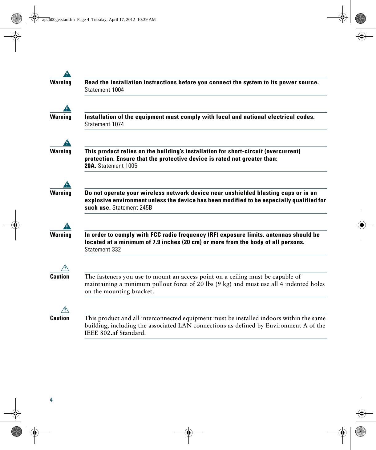 4 WarningRead the installation instructions before you connect the system to its power source. Statement 1004WarningInstallation of the equipment must comply with local and national electrical codes. Statement 1074WarningThis product relies on the building’s installation for short-circuit (overcurrent) protection. Ensure that the protective device is rated not greater than: 20A. Statement 1005WarningDo not operate your wireless network device near unshielded blasting caps or in an explosive environment unless the device has been modified to be especially qualified for such use. Statement 245BWarningIn order to comply with FCC radio frequency (RF) exposure limits, antennas should be located at a minimum of 7.9 inches (20 cm) or more from the body of all persons. Statement 332Caution The fasteners you use to mount an access point on a ceiling must be capable of maintaining a minimum pullout force of 20 lbs (9 kg) and must use all 4 indented holes on the mounting bracket.Caution This product and all interconnected equipment must be installed indoors within the same building, including the associated LAN connections as defined by Environment A of the IEEE 802.af Standard.ap2600getstart.fm  Page 4  Tuesday, April 17, 2012  10:39 AM