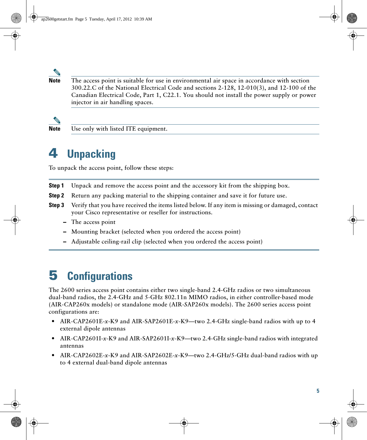 5 Note The access point is suitable for use in environmental air space in accordance with section 300.22.C of the National Electrical Code and sections 2-128, 12-010(3), and 12-100 of the Canadian Electrical Code, Part 1, C22.1. You should not install the power supply or power injector in air handling spaces.Note Use only with listed ITE equipment.4  UnpackingTo unpack the access point, follow these steps:Step 1 Unpack and remove the access point and the accessory kit from the shipping box.Step 2 Return any packing material to the shipping container and save it for future use.Step 3 Verify that you have received the items listed below. If any item is missing or damaged, contact your Cisco representative or reseller for instructions.  –The access point  –Mounting bracket (selected when you ordered the access point)  –Adjustable ceiling-rail clip (selected when you ordered the access point)5  ConfigurationsThe 2600 series access point contains either two single-band 2.4-GHz radios or two simultaneous dual-band radios, the 2.4-GHz and 5-GHz 802.11n MIMO radios, in either controller-based mode (AIR-CAP260x models) or standalone mode (AIR-SAP260x models). The 2600 series access point configurations are:  • AIR-CAP2601E-x-K9 and AIR-SAP2601E-x-K9—two 2.4-GHz single-band radios with up to 4 external dipole antennas  • AIR-CAP2601I-x-K9 and AIR-SAP2601I-x-K9—two 2.4-GHz single-band radios with integrated antennas  • AIR-CAP2602E-x-K9 and AIR-SAP2602E-x-K9—two 2.4-GHz/5-GHz dual-band radios with up to 4 external dual-band dipole antennasap2600getstart.fm  Page 5  Tuesday, April 17, 2012  10:39 AM