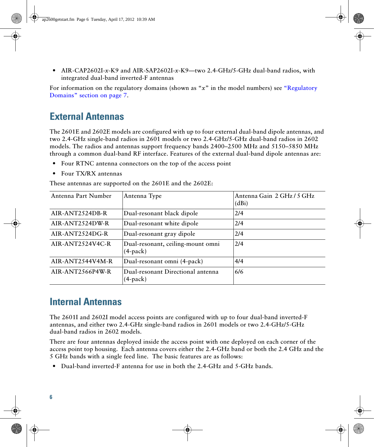 6   • AIR-CAP2602I-x-K9 and AIR-SAP2602I-x-K9—two 2.4-GHz/5-GHz dual-band radios, with integrated dual-band inverted-F antennasFor information on the regulatory domains (shown as “x” in the model numbers) see “Regulatory Domains” section on page 7.External AntennasThe 2601E and 2602E models are configured with up to four external dual-band dipole antennas, and two 2.4-GHz single-band radios in 2601 models or two 2.4-GHz/5-GHz dual-band radios in 2602 models. The radios and antennas support frequency bands 2400–2500 MHz and 5150–5850 MHz through a common dual-band RF interface. Features of the external dual-band dipole antennas are:  • Four RTNC antenna connectors on the top of the access point  • Four TX/RX antennasThese antennas are supported on the 2601E and the 2602E:Internal AntennasThe 2601I and 2602I model access points are configured with up to four dual-band inverted-F antennas, and either two 2.4-GHz single-band radios in 2601 models or two 2.4-GHz/5-GHz dual-band radios in 2602 models.There are four antennas deployed inside the access point with one deployed on each corner of the access point top housing.  Each antenna covers either the 2.4-GHz band or both the 2.4 GHz and the 5 GHz bands with a single feed line.  The basic features are as follows:  • Dual-band inverted-F antenna for use in both the 2.4-GHz and 5-GHz bands.Antenna Part Number Antenna Type Antenna Gain  2 GHz / 5 GHz      (dBi)AIR-ANT2524DB-R Dual-resonant black dipole 2/4AIR-ANT2524DW-R Dual-resonant white dipole 2/4AIR-ANT2524DG-R Dual-resonant gray dipole 2/4AIR-ANT2524V4C-R Dual-resonant, ceiling-mount omni (4-pack)2/4AIR-ANT2544V4M-R Dual-resonant omni (4-pack) 4/4AIR-ANT2566P4W-R Dual-resonant Directional antenna (4-pack)6/6ap2600getstart.fm  Page 6  Tuesday, April 17, 2012  10:39 AM