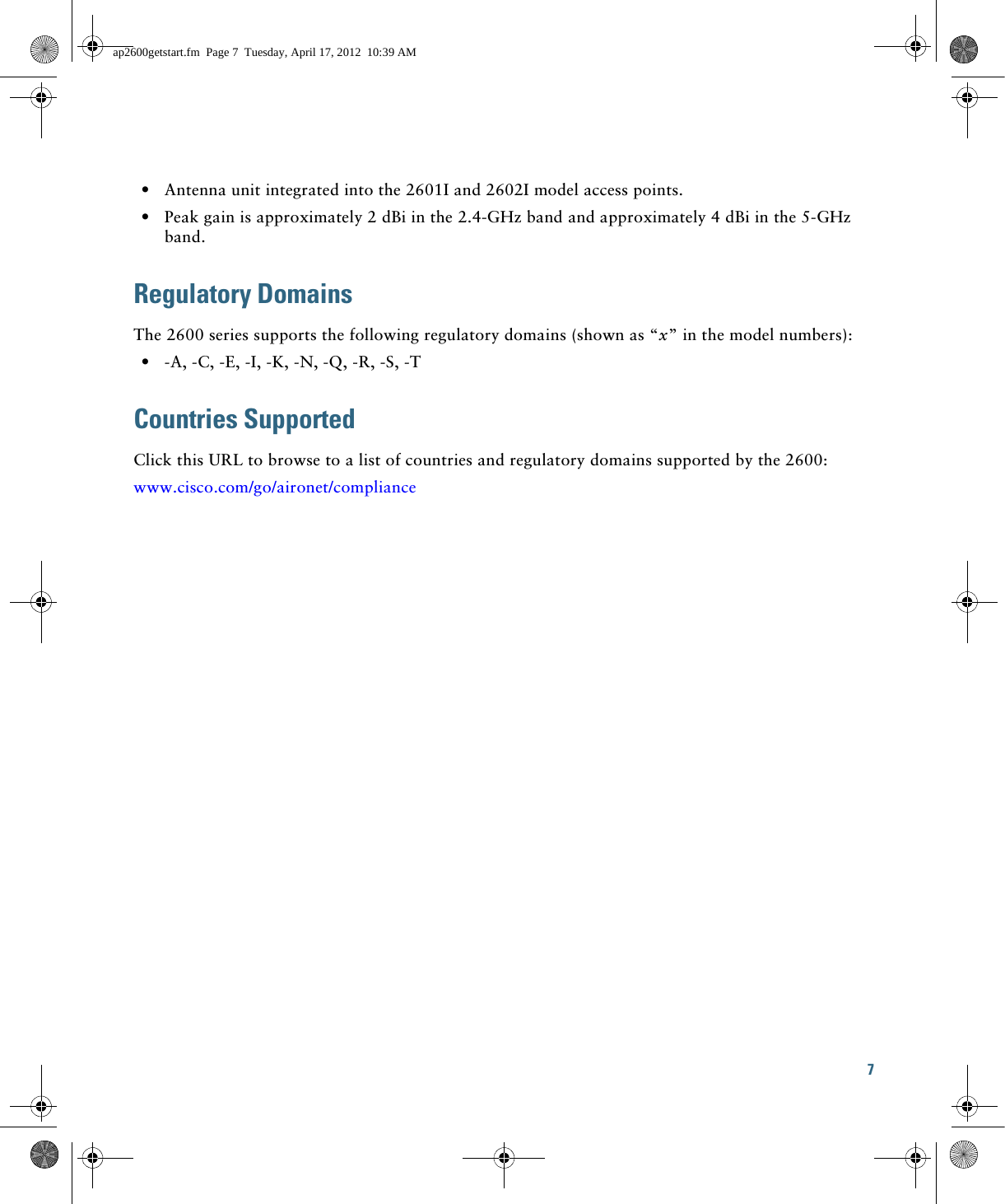 7   • Antenna unit integrated into the 2601I and 2602I model access points.  • Peak gain is approximately 2 dBi in the 2.4-GHz band and approximately 4 dBi in the 5-GHz band.Regulatory DomainsThe 2600 series supports the following regulatory domains (shown as “x” in the model numbers):  • -A, -C, -E, -I, -K, -N, -Q, -R, -S, -TCountries Supported Click this URL to browse to a list of countries and regulatory domains supported by the 2600:www.cisco.com/go/aironet/complianceap2600getstart.fm  Page 7  Tuesday, April 17, 2012  10:39 AM