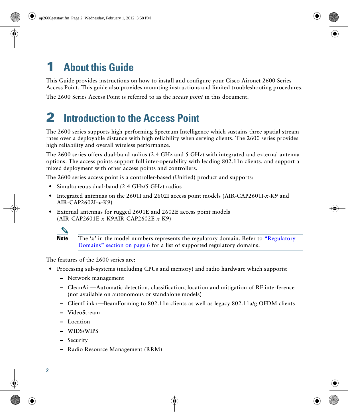 2 1  About this GuideThis Guide provides instructions on how to install and configure your Cisco Aironet 2600 Series Access Point. This guide also provides mounting instructions and limited troubleshooting procedures.The 2600 Series Access Point is referred to as the access point in this document.2  Introduction to the Access PointThe 2600 series supports high-performing Spectrum Intelligence which sustains three spatial stream rates over a deployable distance with high reliability when serving clients. The 2600 series provides high reliability and overall wireless performance.The 2600 series offers dual-band radios (2.4 GHz and 5 GHz) with integrated and external antenna options. The access points support full inter-operability with leading 802.11n clients, and support a mixed deployment with other access points and controllers.The 2600 series access point is a controller-based (Unified) product and supports:  • Simultaneous dual-band (2.4 GHz/5 GHz) radios  • Integrated antennas on the 2601I and 2602I access point models (AIR-CAP2601I-x-K9 and AIR-CAP2602I-x-K9)  • External antennas for rugged 2601E and 2602E access point models (AIR-CAP2601E-x-K9AIR-CAP2602E-x-K9)Note The ‘x’ in the model numbers represents the regulatory domain. Refer to “Regulatory Domains” section on page 6 for a list of supported regulatory domains.The features of the 2600 series are:  • Processing sub-systems (including CPUs and memory) and radio hardware which supports:  –Network management  –CleanAir—Automatic detection, classification, location and mitigation of RF interference (not available on autonomous or standalone models)  –ClientLink+—BeamForming to 802.11n clients as well as legacy 802.11a/g OFDM clients   –VideoStream  –Location  –WIDS/WIPS  –Security  –Radio Resource Management (RRM)ap2600getstart.fm  Page 2  Wednesday, February 1, 2012  3:58 PM
