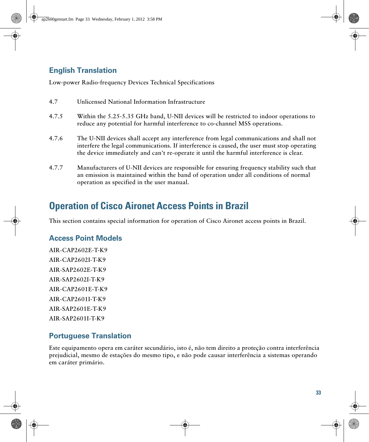 33 English TranslationLow-power Radio-frequency Devices Technical SpecificationsOperation of Cisco Aironet Access Points in BrazilThis section contains special information for operation of Cisco Aironet access points in Brazil.Access Point ModelsAIR-CAP2602E-T-K9AIR-CAP2602I-T-K9AIR-SAP2602E-T-K9AIR-SAP2602I-T-K9AIR-CAP2601E-T-K9AIR-CAP2601I-T-K9AIR-SAP2601E-T-K9AIR-SAP2601I-T-K9Portuguese TranslationEste equipamento opera em caráter secundário, isto é, não tem direito a proteção contra interferência prejudicial, mesmo de estações do mesmo tipo, e não pode causar interferência a sistemas operando em caráter primário.4.7 Unlicensed National Information Infrastructure4.7.5 Within the 5.25-5.35 GHz band, U-NII devices will be restricted to indoor operations to reduce any potential for harmful interference to co-channel MSS operations.4.7.6 The U-NII devices shall accept any interference from legal communications and shall not interfere the legal communications. If interference is caused, the user must stop operating the device immediately and can&apos;t re-operate it until the harmful interference is clear.4.7.7 Manufacturers of U-NII devices are responsible for ensuring frequency stability such that an emission is maintained within the band of operation under all conditions of normal operation as specified in the user manual.ap2600getstart.fm  Page 33  Wednesday, February 1, 2012  3:58 PM