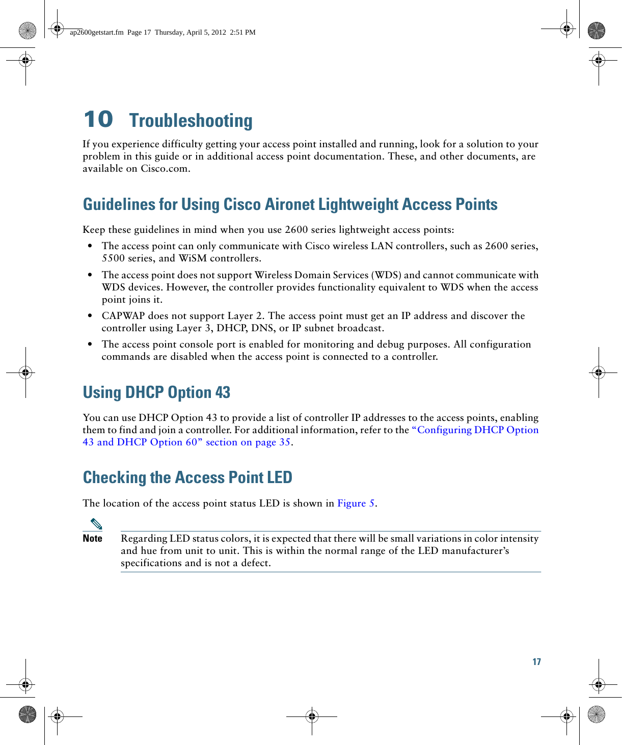 17 10  TroubleshootingIf you experience difficulty getting your access point installed and running, look for a solution to your problem in this guide or in additional access point documentation. These, and other documents, are available on Cisco.com.Guidelines for Using Cisco Aironet Lightweight Access PointsKeep these guidelines in mind when you use 2600 series lightweight access points:  • The access point can only communicate with Cisco wireless LAN controllers, such as 2600 series, 5500 series, and WiSM controllers.  • The access point does not support Wireless Domain Services (WDS) and cannot communicate with WDS devices. However, the controller provides functionality equivalent to WDS when the access point joins it.  • CAPWAP does not support Layer 2. The access point must get an IP address and discover the controller using Layer 3, DHCP, DNS, or IP subnet broadcast.  • The access point console port is enabled for monitoring and debug purposes. All configuration commands are disabled when the access point is connected to a controller. Using DHCP Option 43You can use DHCP Option 43 to provide a list of controller IP addresses to the access points, enabling them to find and join a controller. For additional information, refer to the “Configuring DHCP Option 43 and DHCP Option 60” section on page 35.Checking the Access Point LEDThe location of the access point status LED is shown in Figure 5.Note Regarding LED status colors, it is expected that there will be small variations in color intensity and hue from unit to unit. This is within the normal range of the LED manufacturer’s specifications and is not a defect.ap2600getstart.fm  Page 17  Thursday, April 5, 2012  2:51 PM