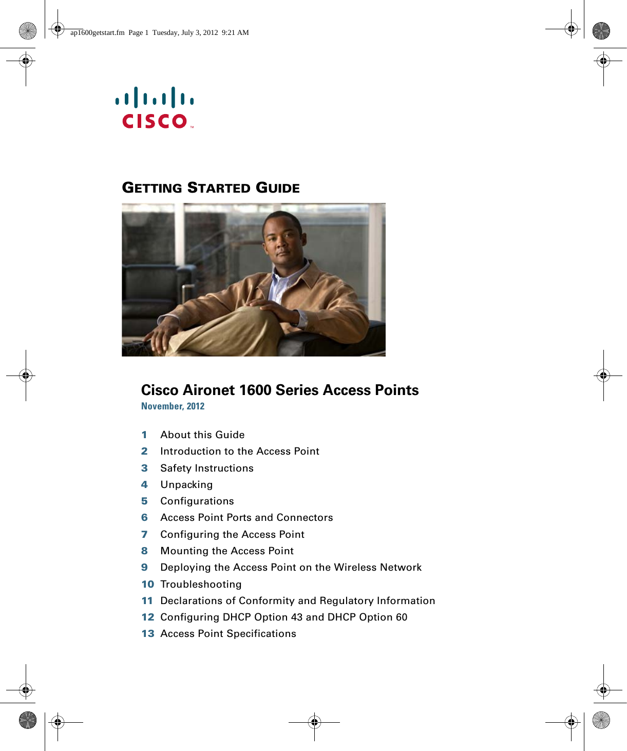  GETTING STARTED GUIDE Cisco Aironet 1600 Series Access PointsNovember, 20121About this Guide2Introduction to the Access Point3Safety Instructions4Unpacking5Configurations6Access Point Ports and Connectors7Configuring the Access Point8Mounting the Access Point9Deploying the Access Point on the Wireless Network10 Troubleshooting11 Declarations of Conformity and Regulatory Information12 Configuring DHCP Option 43 and DHCP Option 6013 Access Point Specificationsap1600getstart.fm  Page 1  Tuesday, July 3, 2012  9:21 AM