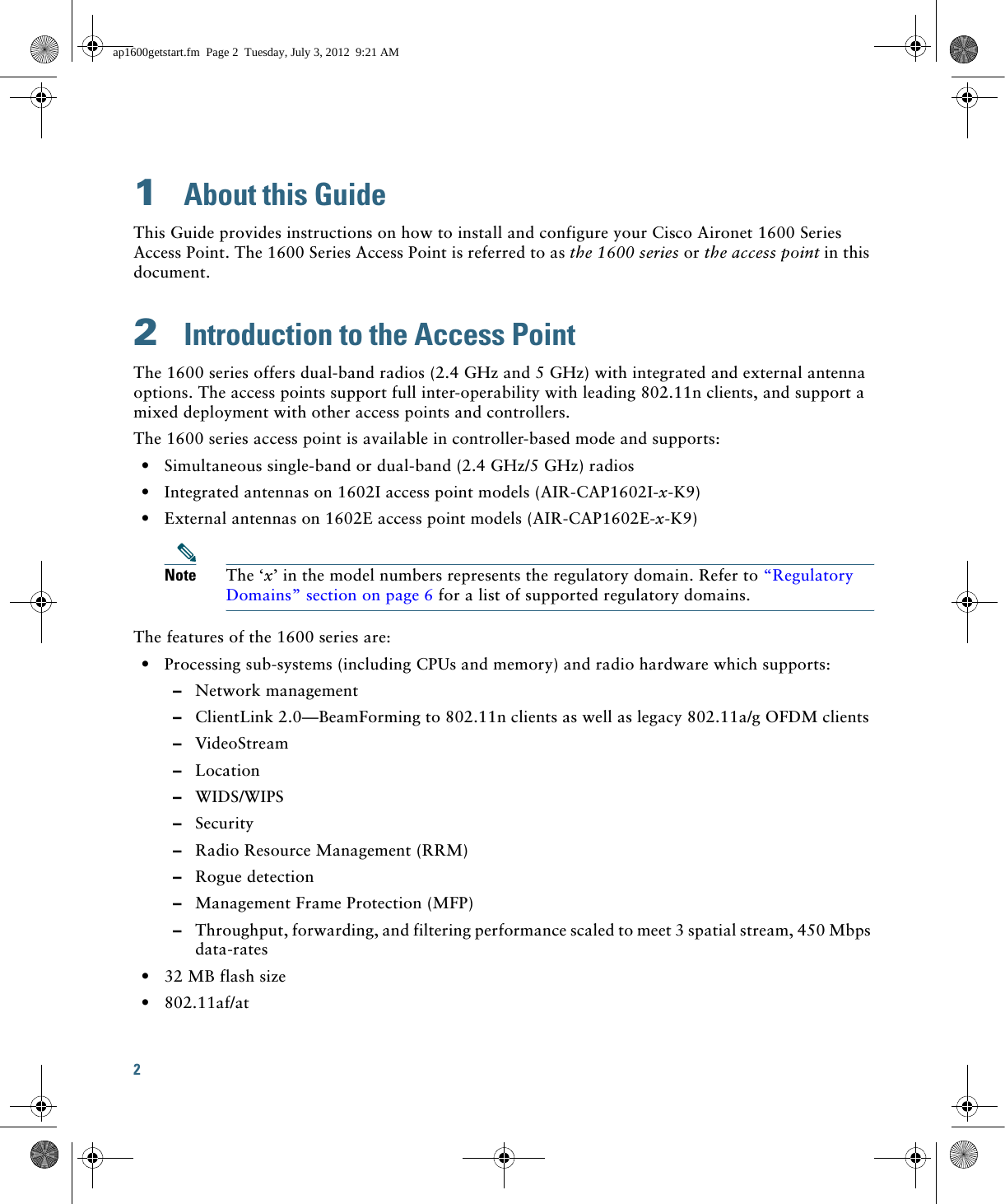 2 1  About this GuideThis Guide provides instructions on how to install and configure your Cisco Aironet 1600 Series Access Point. The 1600 Series Access Point is referred to as the 1600 series or the access point in this document.2  Introduction to the Access PointThe 1600 series offers dual-band radios (2.4 GHz and 5 GHz) with integrated and external antenna options. The access points support full inter-operability with leading 802.11n clients, and support a mixed deployment with other access points and controllers.The 1600 series access point is available in controller-based mode and supports:  • Simultaneous single-band or dual-band (2.4 GHz/5 GHz) radios  • Integrated antennas on 1602I access point models (AIR-CAP1602I-x-K9)  • External antennas on 1602E access point models (AIR-CAP1602E-x-K9)Note The ‘x’ in the model numbers represents the regulatory domain. Refer to “Regulatory Domains” section on page 6 for a list of supported regulatory domains.The features of the 1600 series are:  • Processing sub-systems (including CPUs and memory) and radio hardware which supports:  –Network management  –ClientLink 2.0—BeamForming to 802.11n clients as well as legacy 802.11a/g OFDM clients   –VideoStream  –Location  –WIDS/WIPS  –Security  –Radio Resource Management (RRM)  –Rogue detection  –Management Frame Protection (MFP)  –Throughput, forwarding, and filtering performance scaled to meet 3 spatial stream, 450 Mbps data-rates  • 32 MB flash size  • 802.11af/atap1600getstart.fm  Page 2  Tuesday, July 3, 2012  9:21 AM