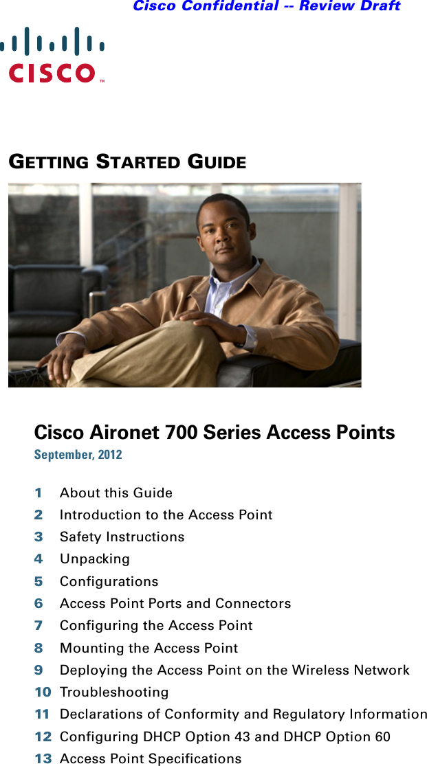 Cisco Confidential -- Review DraftGETTING STARTED GUIDE Cisco Aironet 700 Series Access PointsSeptember, 20121About this Guide2Introduction to the Access Point3Safety Instructions4Unpacking5Configurations6Access Point Ports and Connectors7Configuring the Access Point8Mounting the Access Point9Deploying the Access Point on the Wireless Network10 Troubleshooting11 Declarations of Conformity and Regulatory Information12 Configuring DHCP Option 43 and DHCP Option 6013 Access Point Specifications