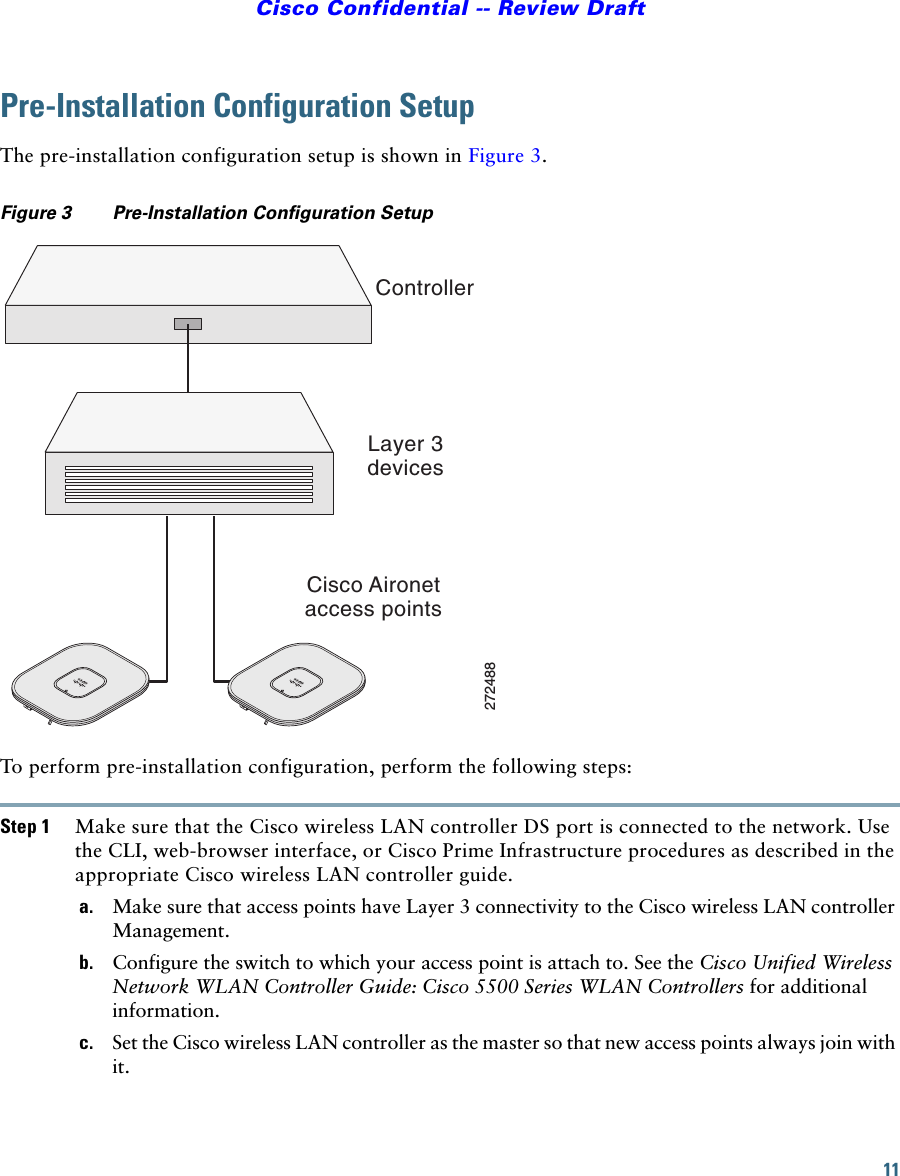 11Cisco Confidential -- Review DraftPre-Installation Configuration SetupThe pre-installation configuration setup is shown in Figure 3.Figure 3 Pre-Installation Configuration Setup To perform pre-installation configuration, perform the following steps:Step 1 Make sure that the Cisco wireless LAN controller DS port is connected to the network. Use the CLI, web-browser interface, or Cisco Prime Infrastructure procedures as described in the appropriate Cisco wireless LAN controller guide.a. Make sure that access points have Layer 3 connectivity to the Cisco wireless LAN controller Management.b. Configure the switch to which your access point is attach to. See the Cisco Unified Wireless Network WLAN Controller Guide: Cisco 5500 Series WLAN Controllers for additional information.c. Set the Cisco wireless LAN controller as the master so that new access points always join with it.ControllerLayer 3devicesCisco Aironetaccess points272488