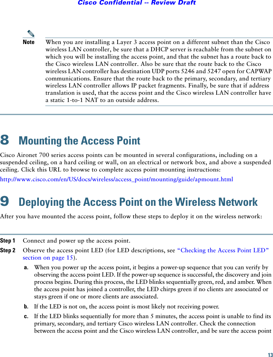 13Cisco Confidential -- Review DraftNote When you are installing a Layer 3 access point on a different subnet than the Cisco wireless LAN controller, be sure that a DHCP server is reachable from the subnet on which you will be installing the access point, and that the subnet has a route back to the Cisco wireless LAN controller. Also be sure that the route back to the Cisco wireless LAN controller has destination UDP ports 5246 and 5247 open for CAPWAP communications. Ensure that the route back to the primary, secondary, and tertiary wireless LAN controller allows IP packet fragments. Finally, be sure that if address translation is used, that the access point and the Cisco wireless LAN controller have a static 1-to-1 NAT to an outside address.8  Mounting the Access PointCisco Aironet 700 series access points can be mounted in several configurations, including on a suspended ceiling, on a hard ceiling or wall, on an electrical or network box, and above a suspended ceiling. Click this URL to browse to complete access point mounting instructions:http://www.cisco.com/en/US/docs/wireless/access_point/mounting/guide/apmount.html9  Deploying the Access Point on the Wireless NetworkAfter you have mounted the access point, follow these steps to deploy it on the wireless network:Step 1 Connect and power up the access point.Step 2 Observe the access point LED (for LED descriptions, see “Checking the Access Point LED” section on page 15).a. When you power up the access point, it begins a power-up sequence that you can verify by observing the access point LED. If the power-up sequence is successful, the discovery and join process begins. During this process, the LED blinks sequentially green, red, and amber. When the access point has joined a controller, the LED chirps green if no clients are associated or stays green if one or more clients are associated.b. If the LED is not on, the access point is most likely not receiving power.c. If the LED blinks sequentially for more than 5 minutes, the access point is unable to find its primary, secondary, and tertiary Cisco wireless LAN controller. Check the connection between the access point and the Cisco wireless LAN controller, and be sure the access point 