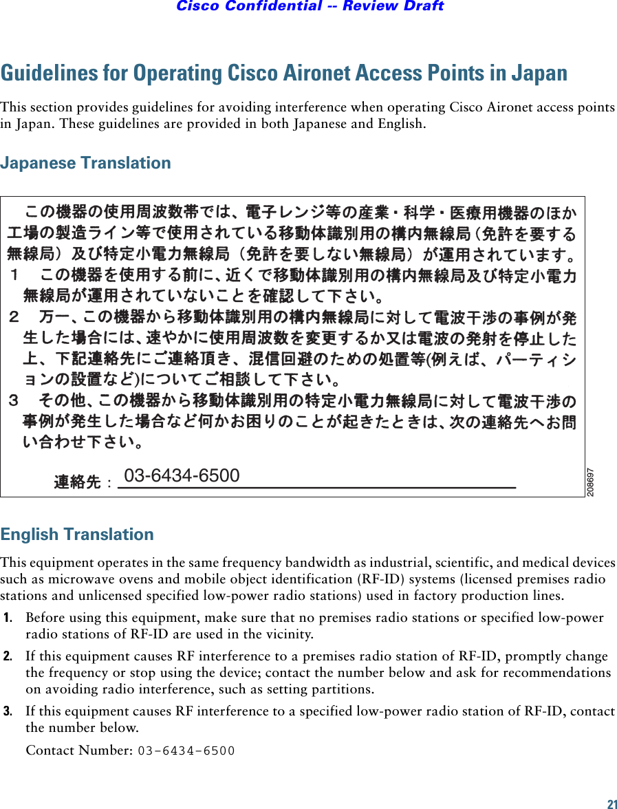 21Cisco Confidential -- Review DraftGuidelines for Operating Cisco Aironet Access Points in JapanThis section provides guidelines for avoiding interference when operating Cisco Aironet access points in Japan. These guidelines are provided in both Japanese and English.Japanese TranslationEnglish TranslationThis equipment operates in the same frequency bandwidth as industrial, scientific, and medical devices such as microwave ovens and mobile object identification (RF-ID) systems (licensed premises radio stations and unlicensed specified low-power radio stations) used in factory production lines.1. Before using this equipment, make sure that no premises radio stations or specified low-power radio stations of RF-ID are used in the vicinity.2. If this equipment causes RF interference to a premises radio station of RF-ID, promptly change the frequency or stop using the device; contact the number below and ask for recommendations on avoiding radio interference, such as setting partitions.3. If this equipment causes RF interference to a specified low-power radio station of RF-ID, contact the number below.Contact Number: 03-6434-650003-6434-6500208697