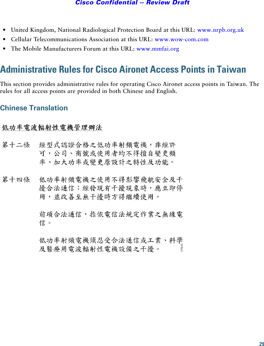 29Cisco Confidential -- Review Draft•United Kingdom, National Radiological Protection Board at this URL: www.nrpb.org.uk •Cellular Telecommunications Association at this URL: www.wow-com.com•The Mobile Manufacturers Forum at this URL: www.mmfai.orgAdministrative Rules for Cisco Aironet Access Points in TaiwanThis section provides administrative rules for operating Cisco Aironet access points in Taiwan. The rules for all access points are provided in both Chinese and English.Chinese Translation