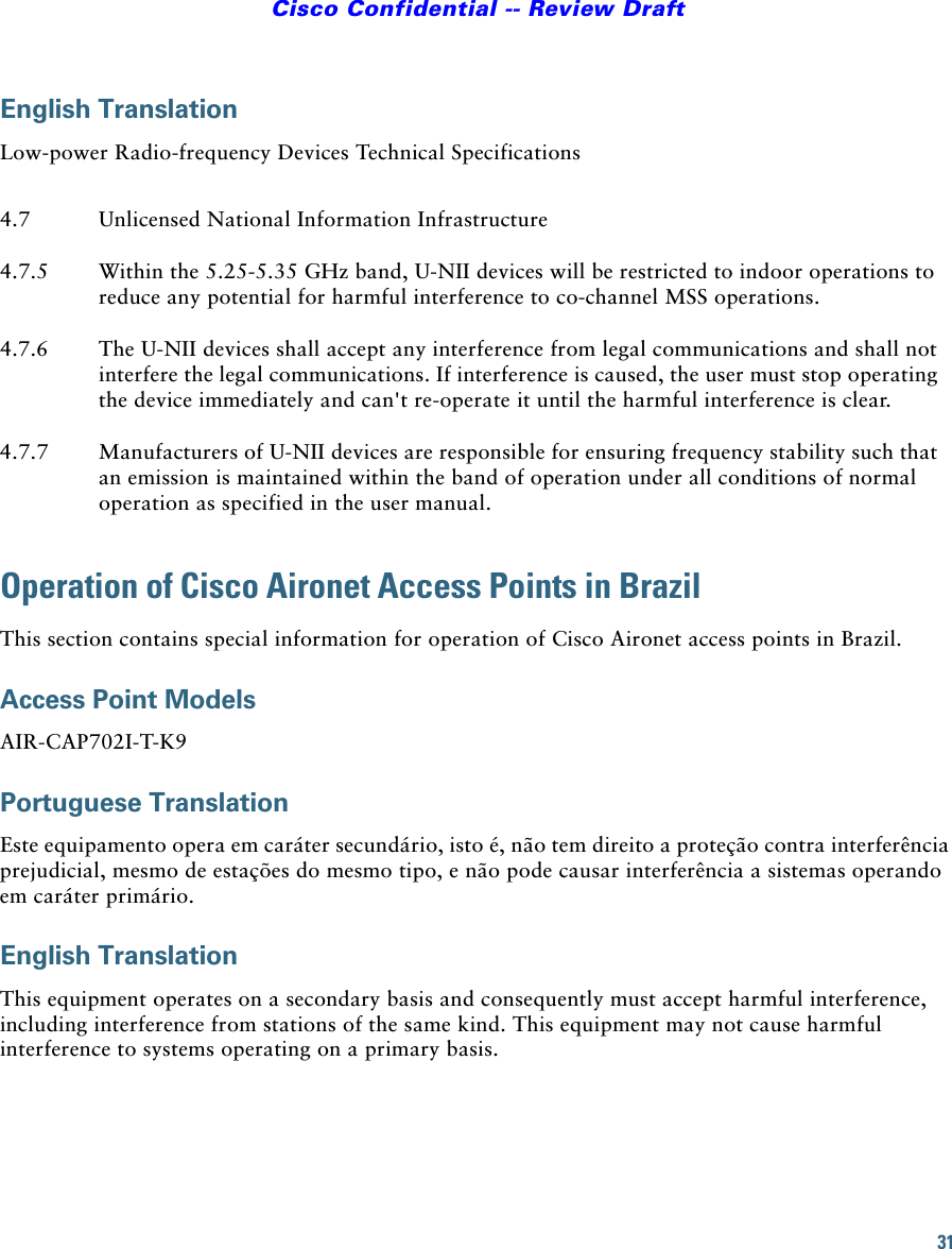 31Cisco Confidential -- Review DraftEnglish TranslationLow-power Radio-frequency Devices Technical SpecificationsOperation of Cisco Aironet Access Points in BrazilThis section contains special information for operation of Cisco Aironet access points in Brazil.Access Point ModelsAIR-CAP702I-T-K9Portuguese TranslationEste equipamento opera em caráter secundário, isto é, não tem direito a proteção contra interferência prejudicial, mesmo de estações do mesmo tipo, e não pode causar interferência a sistemas operando em caráter primário.English TranslationThis equipment operates on a secondary basis and consequently must accept harmful interference, including interference from stations of the same kind. This equipment may not cause harmful interference to systems operating on a primary basis. 4.7 Unlicensed National Information Infrastructure4.7.5 Within the 5.25-5.35 GHz band, U-NII devices will be restricted to indoor operations to reduce any potential for harmful interference to co-channel MSS operations.4.7.6 The U-NII devices shall accept any interference from legal communications and shall not interfere the legal communications. If interference is caused, the user must stop operating the device immediately and can&apos;t re-operate it until the harmful interference is clear.4.7.7 Manufacturers of U-NII devices are responsible for ensuring frequency stability such that an emission is maintained within the band of operation under all conditions of normal operation as specified in the user manual.