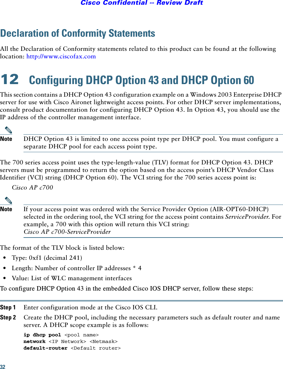 32Cisco Confidential -- Review DraftDeclaration of Conformity StatementsAll the Declaration of Conformity statements related to this product can be found at the following location: http://www.ciscofax.com12  Configuring DHCP Option 43 and DHCP Option 60This section contains a DHCP Option 43 configuration example on a Windows 2003 Enterprise DHCP server for use with Cisco Aironet lightweight access points. For other DHCP server implementations, consult product documentation for configuring DHCP Option 43. In Option 43, you should use the IP address of the controller management interface.Note DHCP Option 43 is limited to one access point type per DHCP pool. You must configure a separate DHCP pool for each access point type.The 700 series access point uses the type-length-value (TLV) format for DHCP Option 43. DHCP servers must be programmed to return the option based on the access point’s DHCP Vendor Class Identifier (VCI) string (DHCP Option 60). The VCI string for the 700 series access point is:Cisco AP c700Note If your access point was ordered with the Service Provider Option (AIR-OPT60-DHCP) selected in the ordering tool, the VCI string for the access point contains ServiceProvider. For example, a 700 with this option will return this VCI string: Cisco AP c700-ServiceProviderThe format of the TLV block is listed below: •Type: 0xf1 (decimal 241) •Length: Number of controller IP addresses * 4 •Value: List of WLC management interfaces To configure DHCP Option 43 in the embedded Cisco IOS DHCP server, follow these steps: Step 1 Enter configuration mode at the Cisco IOS CLI. Step 2 Create the DHCP pool, including the necessary parameters such as default router and name server. A DHCP scope example is as follows: ip dhcp pool &lt;pool name&gt; network &lt;IP Network&gt; &lt;Netmask&gt; default-router &lt;Default router&gt; 