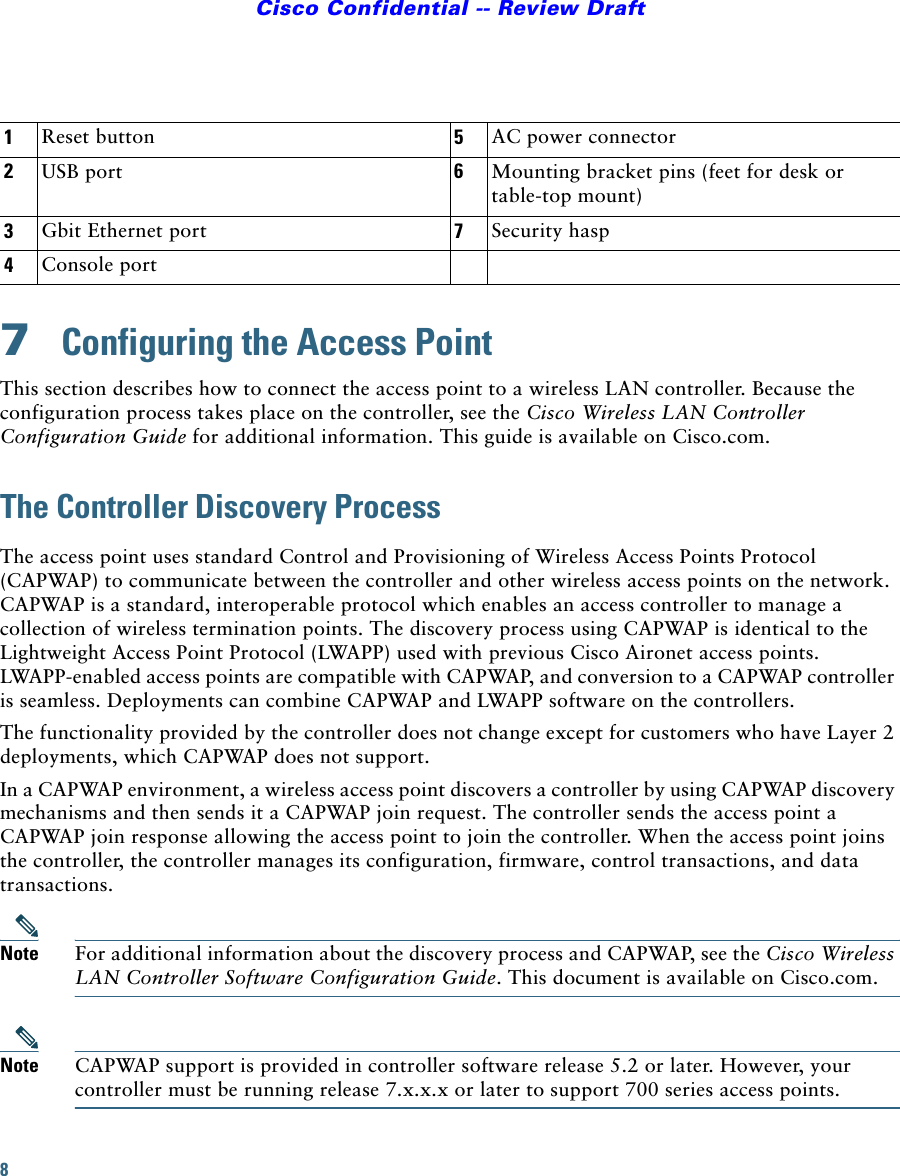 8Cisco Confidential -- Review Draft7  Configuring the Access PointThis section describes how to connect the access point to a wireless LAN controller. Because the configuration process takes place on the controller, see the Cisco Wireless LAN Controller Configuration Guide for additional information. This guide is available on Cisco.com.The Controller Discovery ProcessThe access point uses standard Control and Provisioning of Wireless Access Points Protocol (CAPWAP) to communicate between the controller and other wireless access points on the network. CAPWAP is a standard, interoperable protocol which enables an access controller to manage a collection of wireless termination points. The discovery process using CAPWAP is identical to the Lightweight Access Point Protocol (LWAPP) used with previous Cisco Aironet access points. LWAPP-enabled access points are compatible with CAPWAP, and conversion to a CAPWAP controller is seamless. Deployments can combine CAPWAP and LWAPP software on the controllers. The functionality provided by the controller does not change except for customers who have Layer 2 deployments, which CAPWAP does not support.In a CAPWAP environment, a wireless access point discovers a controller by using CAPWAP discovery mechanisms and then sends it a CAPWAP join request. The controller sends the access point a CAPWAP join response allowing the access point to join the controller. When the access point joins the controller, the controller manages its configuration, firmware, control transactions, and data transactions.Note For additional information about the discovery process and CAPWAP, see the Cisco Wireless LAN Controller Software Configuration Guide. This document is available on Cisco.com.Note CAPWAP support is provided in controller software release 5.2 or later. However, your controller must be running release 7.x.x.x or later to support 700 series access points.1Reset button 5AC power connector2USB port 6Mounting bracket pins (feet for desk or table-top mount)3Gbit Ethernet port 7Security hasp4Console port