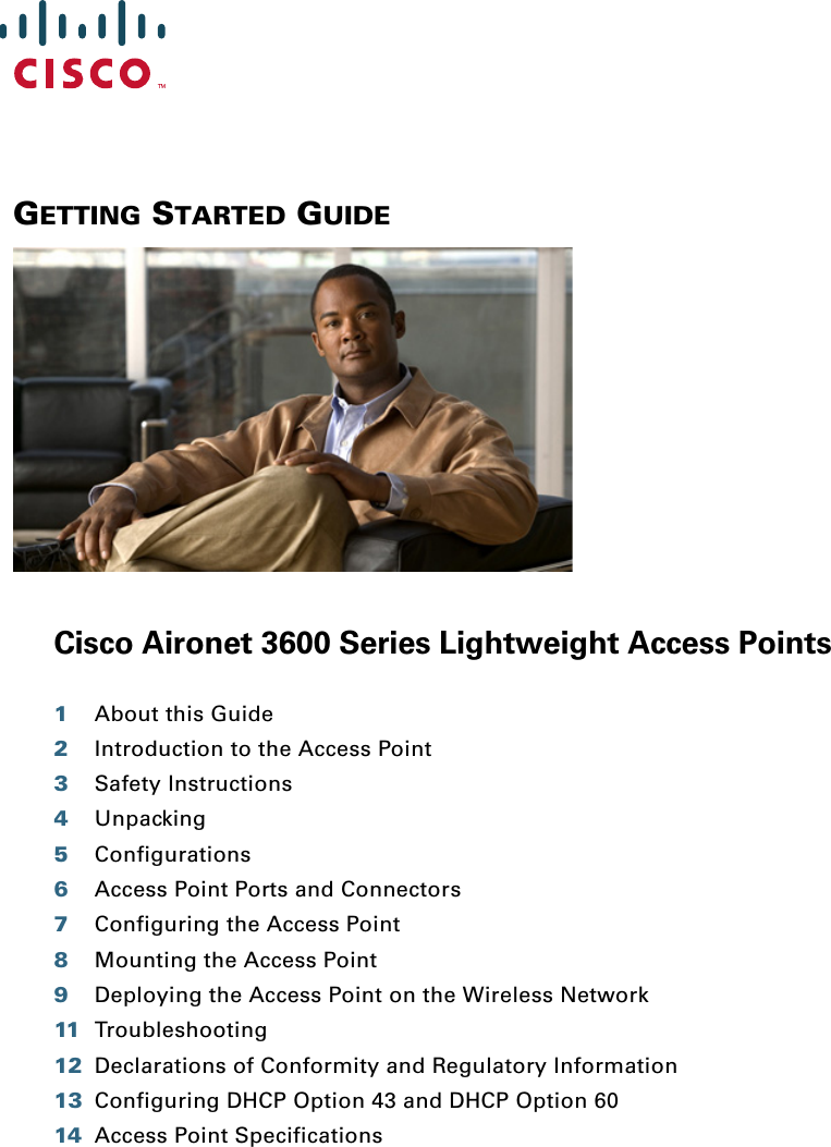  GETTING STARTED GUIDE Cisco Aironet 3600 Series Lightweight Access Points1About this Guide2Introduction to the Access Point3Safety Instructions4Unpacking5Configurations6Access Point Ports and Connectors7Configuring the Access Point8Mounting the Access Point9Deploying the Access Point on the Wireless Network11 Troubleshooting12 Declarations of Conformity and Regulatory Information13 Configuring DHCP Option 43 and DHCP Option 6014 Access Point Specifications