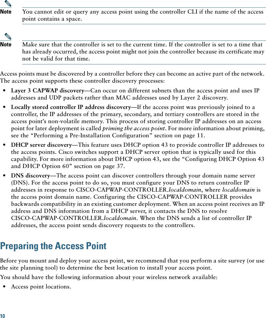 10 Note You cannot edit or query any access point using the controller CLI if the name of the access point contains a space.Note Make sure that the controller is set to the current time. If the controller is set to a time that has already occurred, the access point might not join the controller because its certificate may not be valid for that time.Access points must be discovered by a controller before they can become an active part of the network. The access point supports these controller discovery processes:•Layer 3 CAPWAP discovery—Can occur on different subnets than the access point and uses IP addresses and UDP packets rather than MAC addresses used by Layer 2 discovery.•Locally stored controller IP address discovery—If the access point was previously joined to a controller, the IP addresses of the primary, secondary, and tertiary controllers are stored in the access point’s non-volatile memory. This process of storing controller IP addresses on an access point for later deployment is called priming the access point. For more information about priming, see the “Performing a Pre-Installation Configuration” section on page 11.•DHCP server discovery—This feature uses DHCP option 43 to provide controller IP addresses to the access points. Cisco switches support a DHCP server option that is typically used for this capability. For more information about DHCP option 43, see the “Configuring DHCP Option 43 and DHCP Option 60” section on page 37.•DNS discovery—The access point can discover controllers through your domain name server (DNS). For the access point to do so, you must configure your DNS to return controller IP addresses in response to CISCO-CAPWAP-CONTROLLER.localdomain, where localdomain is the access point domain name. Configuring the CISCO-CAPWAP-CONTROLLER provides backwards compatibility in an existing customer deployment. When an access point receives an IP address and DNS information from a DHCP server, it contacts the DNS to resolve CISCO-CAPWAP-CONTROLLER.localdomain. When the DNS sends a list of controller IP addresses, the access point sends discovery requests to the controllers.Preparing the Access PointBefore you mount and deploy your access point, we recommend that you perform a site survey (or use the site planning tool) to determine the best location to install your access point.You should have the following information about your wireless network available:•Access point locations.