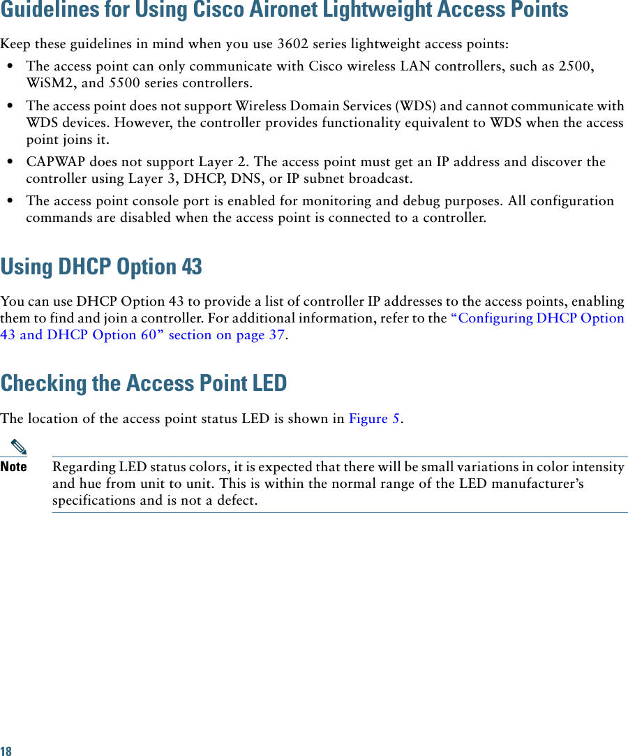 18 Guidelines for Using Cisco Aironet Lightweight Access PointsKeep these guidelines in mind when you use 3602 series lightweight access points:•The access point can only communicate with Cisco wireless LAN controllers, such as 2500, WiSM2, and 5500 series controllers.•The access point does not support Wireless Domain Services (WDS) and cannot communicate with WDS devices. However, the controller provides functionality equivalent to WDS when the access point joins it.•CAPWAP does not support Layer 2. The access point must get an IP address and discover the controller using Layer 3, DHCP, DNS, or IP subnet broadcast.•The access point console port is enabled for monitoring and debug purposes. All configuration commands are disabled when the access point is connected to a controller. Using DHCP Option 43You can use DHCP Option 43 to provide a list of controller IP addresses to the access points, enabling them to find and join a controller. For additional information, refer to the “Configuring DHCP Option 43 and DHCP Option 60” section on page 37.Checking the Access Point LEDThe location of the access point status LED is shown in Figure 5.Note Regarding LED status colors, it is expected that there will be small variations in color intensity and hue from unit to unit. This is within the normal range of the LED manufacturer’s specifications and is not a defect.